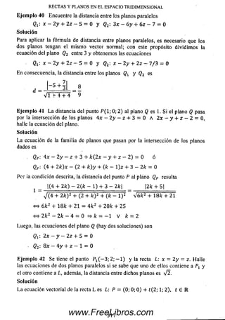 RECTAS Y PLANOS EN EL ESPACIO TRIDIMENSIONAL
Ejemplo 40 Encuentre la distancia entre los planos paralelos
Qi". x — 2 y + 2z — 5 = 0 y Q2: 3x — 6 y + 6 z — 7 = 0
Solución
Para aplicar la fórmula de distancia entre planos paralelos, es necesario que los
dos planos tengan el mismo vector normal; con este propósito dividimos la
ecuación del plano Q2 entre 3 y obtenemos las ecuaciones
Qt : x — 2 y + 2z — 5 = 0 y Q2: x - 2 y + 2 z - 7 /3 = 0
En consecuencia, la distancia entre los planos Q^ y Q2 es
E je m p lo 41 L a distancia del punto P ( l; 0; 2) al plano Q es 1. Si el plano Q pasa
por la intersección de los planos 4 x - 2 y - z + 3 = 0 A 2x - y + z — 2 = 0,
halle la ecuación del plano.
So lu ción
L a ecuación de la fam ilia de planos que pasan por la intersección de los planos
dados es
. Q f : 4 x - 2 y - z + 3 + k( 2x - y + z - 2) = 0 ó
Qf : (4 + 2 k) x - (2 + k ) y + (k - 1) z + 3 - 2k = 0
Per ia condición descrita, la distancia del punto P al plano QF resulta
1 |(4 + 2 k ) — 2{k — 1) + 3 — 2k _ 2k + 5|
” V ( 4 + 2k Y + (2 + kY + (fe - l ) 2 ~ V6/c2 + 18A: + 21
« 6 k 2 + 1 8 k + 21 = 4 k 2 + 2 0 k + 25
<=> 2fcz - 2 k - 4 = 0 = > k = - l V k = 2
Luego, las ecuaciones del plano Q (hay dos soluciones) son
(?!: 2 x - y - 2 z + 5 = 0
- Q2: 8 x - 4 y + z — 1 = 0
E je m p lo 42 Se tiene el punto /  ( - 3; 2; — 1) y la recta L: x = 2y = z. Halle
las ecuaciones de dos planos paralelossi se sabe que uno deellos contiene a Pt y
el otrocontiene a L, además, la distancia entre dichos planos es V2.
So lu ción
L a ecuación vectorial de la recta L es L P = (0; 0; 0 ) + t ( 2; 1; 2), t £ IR
317www.FreeLibros.com
 