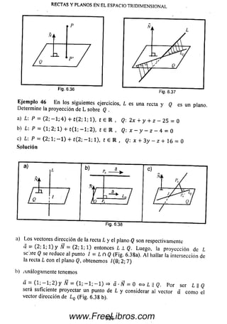 RECTAS Y PLANOS ÉN EL ESPACIO TRIDIMENSIONAL
Eje m p lo 46 E n los siguientes ejercicios, L es una recta y Q es un plano
Determine la proyección de L sobre Q .
a) L:P = (2; - 1 ; 4 ) + t { 2; 1; 1), t 6 R , Q: 2x + y + z - 25 = 0
b) L:P = (1; 2; 1) + t ( l; - l ¡ 2 ) , t 6 R , Q: x - y - z - 4 = 0
c) L:P = (2; 1; - 1 ) + t(2; - 1 ; 1), t 6 R , Q: x + 3y - z + 16 = 0
So lu ción
a) Los vectores dirección de la recta L y el plano Q son respectivamente
a = ( 2 ; l ; l ) y Ñ = (2; 1; 1) entonces L 1 Q. Luego, ia proyección de L
scjre Q se reduce al punto / = L n Q (Fig. 6.38a). A l hallar la intersección de
la recta L con el plano Q, obtenemos /(8; 2; 7)
b) Análogam ente tenemos
^ = (1* — 1; 2 ) y W — (1; — 1; — 1) => a ■Ñ — 0 L  Q. Por ser L || Q
será suficiente proyectar un punto de L y considerar al vector á com o el
vector dirección de l Q (Fig. 6.38 b).
321www.FreeLibros.com
 