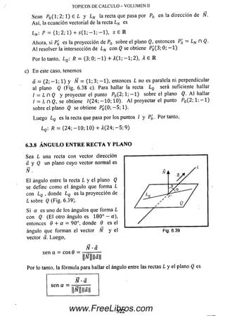TOPICOS DE CALCULO - VOLUMEN II
S e a n P 0 ( l ; 2 ; 1 ) E L y LN la r e cta que p a s a p o r P 0 en la d i re c c ió n de Ñ.
A sí, la ecuación vectorial de la recta l N es
Ln : P = (1; 2; 1) + s ( l ; - 1 ; - 1 ) , s 6 R
Ahora, si P¿ es la proyección de P0 sobre el plano Q, entonces Pg = LN n Q.
A l resolver la intersección de LN con Q se obtiene Pq(3; 0; — 1)
Por lo tanto, L q  R = (3; 0; — 1) + A (l; — 1; 2), X 6 E
c) E n este caso, tenemos
d = (2; - 1 ; 1) y Ñ = (1; 3; - 1 ) , entonces L no es paralela ni perpendicular
al plano Q (Fig. 6.38 c). Para hallar la recta l Q será suficiente hallar
I — L n Q y proyectar el punto Po(2; 1 ;— 1) sobre el plano Q. A lhallar
/ = L n Q, se obtiene /(24; - 1 0 ; 10). A l proyectar el punto P0(2; 1; - 1 )
sobre el plano Q se obtiene P ¿(0; — 5; 1).
Luego Lq es la recta que pasa por los puntos / y Pq. Por tanto,
Por lo tanto, la fórm ula para hallar el ángulo entre las rectas L y el plano Q es
Lq  R = (24; - 1 0 ; 1 0) + A(24; - 5 ; 9)
6.3.8Á N G U L O E N T R E R E C T A Y P L A N O
Sea L una recta con vector dirección
a y Q un plano cuyo vector norm al es
Ñ .
E l ángulo entre la recta L y el plano Q
se define com o el ángulo que form a L
con Lq , donde LQ es la proyección de
L sobre Q (Fig. 6.39).
Si a es uno de los ángulos que form a L
con Q (E l otro ángulo es 180° — a),
entonces 6 + a = 90°, donde 6 es el
ángulo que form an el vector TV y el
vector á. Luego,
Fig. 6.39
Ñ ■â
sen a = eos Q =
Ñ • a
sen a =
Ñ IIa||
3 2 2www.FreeLibros.com
 