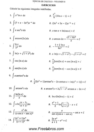v3
TÓPICOS DE CÁLCULO - VOLUMEN II
E JE R C IC IO S
Calcule las siguientes integrales indefinidas.
1. J x 2 ln x dx
2. J (7 + x — 3 x z)e~x dx
3. J x se c2x dx
4. J a rc se n (2 x)dx
_ f ln x
* J ^
6 . J ln (x + V i + x 2) dx
7. j eos ( ln x ) dx
8 . J s e n ( ln x ) d x
9. J x a rcta n 2x dx
R. — (3 ln x — 1) + C
ñ. ( 3 x 2 + 5 x - 2 ) e _* + C
fí. a :ta n x + ln|eosx| + C
V i - 4 x 2
/?. x aresen 2x h------------------ 1- c
1 + 2 ln x
-— --------1- C
4 x 2
R. x ln (x + V 1 + x 2) - V 1 + x 2 + C
X
R. - [ s e n ( ln x ) + eos (ln x ) ] + i'
/?. - [ s e n ( ln x ) — eos (ln x ) ] + C
R- 2 [(*2 + l)a rc ta n 2x - 2x arctan x + ln ( x 2 + 1)] + C
10 / a rc se n 2x dx
ii.
fx,n(hr)
Lí,J i r r n c v — c o n v V
f —
J (x + i y
R. x aresen2* + 2VI - x 2 aresen x - 2x + C
R. lnx |ln(lnx) - 1| + C
x 2 + 1 ( X — 1
x 2 dx
( x c o s x - sen x ) 2
( x 2 + l ) e x
R.
R.
R.
-ln (— )
Vx + 1/
sen x ( e o s x - sen x )
2x e x
x + C
eot x + C
x + 1
e x + C
26www.FreeLibros.com
 