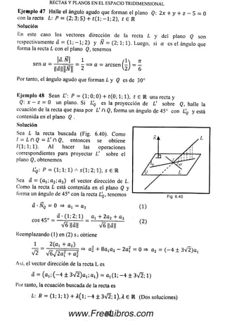 Eje m p lo 4 7 H alle el ángulo agudo que form an el plano Q: 2x + y + z — 5 = 0
con la recta L: P - (2; 3; 5 ) + t ( 1; - 1 ; 2), t 6 R
Solución
En este caso los vectores dirección de la recta L y del plano Q son
respectivamente d = (1; - 1 ; 2 ) y Ñ = (2; 1; 1). Luego, si a es el ángulo que
forma la recta L con el plano Q, tenemos
á.Ñ
RECTAS Y PLANOS EN EL ESPACIO TRIDIMENSIONAL
sen a —
1 n
= - =» a - aresen
G K
Por tanto, el ángulo agudo que form an L y Q es de 30°
Ejem plo 48 Sean L  P — (1; 0; 0) + t ( 0; 1; 1), í 6 IR una recta y
Q: x - z = 0 un plano. S i L'Q es la proyección de V sobreQ,halle la
ecuación de la recta que pasa por L' n Q, form a un ángulo de 45° con UQ y está
contenida en el plano Q .
So lu ción
Sea L la recta buscada (Fig. 6.40). C om o
I — L n Q — L ' ñ Q , entonces se obtiene
/ (1 ;1 ;1 ). A l hacer las operaciones
correspondientes para proyectar V sobre el
plano Q, obtenemos
L'q : P = (1; 1; 1) s ( l ; 2; 1), s 6 R
Sea a — ( a i; a 2; a 3) el vector dirección de L.
C om o la recta L está contenida en el plano Q y
forma un ángulo de 45° con la recta L'q, tenemos Fig. 6.40
a - Ñq - 0 => at ~ a3
eos 45°
a • (1; 2; 1) a x + 2a 2 + a3
(1)
(2)
V e llall V 6 ||a||
Reem plazando (1) en (2) s; obtiene
1 2 (ü i + a 2)
+ 8 a ^ - 2a ‘ = » = * =
Así, el vector dirección de la recta L es
a = (a j; ( - 4 ± 3 ^ / 2 )% ; a j = a ^ l ; - 4 ± 3 V 2; 1)
Por tanto, la ecuación buscada de la recta es
L: R = (1; 1; 1) + A (l; —4 ± 3V2; l),A 6 E (Dos soluciones)
323www.FreeLibros.com
 