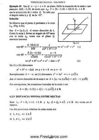 Ejemplo 49 Sea Q: x - y — 1 = 0 un plano. Halle la ecuación de la recta L que
pasa por i4(0; —1; 0) de modo que LQ P = (0; -1 ; 0) + t(0 ; 0; 1), t e IR
sea la proyección de L sobre Q. Se sabe que
el ángulo entre L y Q es de 45°.
Solución
Se observa que el punto A pertenece a la recta
L(¡ (Fig. 6.41).
Sea a = (a ; b; c) el vector dirección de L.
Como la recta L forma un ángulo de 45° tanto
con la recta LQ como con el plano Q,
entonces tenemos
TO PICO S D E C A L C U L O - V O L U M E N II
eos 45 ° =
sen 45° =
óí *(0; 0; 1) _ c
Hall ~ V a 2 + 6 2 + c 2
a. ( 1 ;—1 ;0 ) ) a - b
» a 2 + b 2 = c 2 (1 )
V2||a|| V 2V a2 + b 2 + c 2
(2)o a 2 + b2+ c 2 = a 2 - lab + b2
De (1) y (2) obtenemos
a2 + b2 = —2ab «=>a + ¿ = 0 «=>a - -b
Reemplazando b = - a en (1) obtenemos c 2 = 2a 2 =* c = ± V 2 a
Así, el vector dirección de la recta L es a = (a ; -a; ±V2a) = a ( l ; - 1 ; ±V2)
Por consiguiente, las ecuaciones buscadas de ia recta L son
L: R = (0 ; - 1 ; 0 )) + A (l; - 1 ; ± V 2), A € E
6.3.9 DISTANCIA M INIM A E N T R E R EC TA S
Sean ¿ 1: P = P0 + í a , t e l y Lz: Q = Q0 + s b , s e
espacio.
Las dos posiciones relativas de estas rectas son
i) II L2 « a II b
ii) ln tt /,2 <=> a Jt b
dos rectas en ei
324www.FreeLibros.com
 