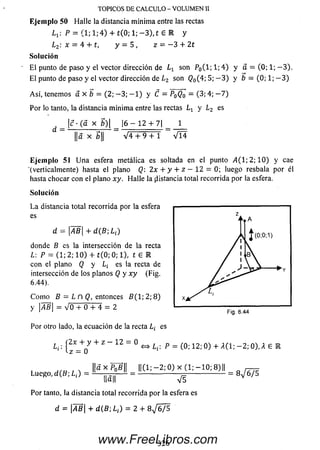 TOPICOS DE CALCULO - VOLUMEN II
Ejem plo 50 Halle la distancia mínima entre las rectas
L1: P = (1; 1 ;4 ) 4- £(0; 1; -3), t £ R y
L2: x = 4 + t l y —5, z = -3 + 2t
So lu ción
El punto de paso y el vector dirección de Lx son P0(l;l;4) y a = (0; 1;—3).
El punto de paso y el vector dirección de L2 son <?0(4; 5; —3) y b = (0; 1; —3)
Así, tenemos a x b — (2; —3; — 1) y C = PqQq — (3; 4; — 7)
Por lo tanto, la distancia mínima entre las rectas Lt y L2 es
|c • (a x g)| | 6 - 1 2 + 7| 1
||a X b|| _ V 4 + 9 + 1 ~ V Í 4
Eje m p lo51 Una esfera metálica es soltada en elpunto A(l-, 2; 1 0 ) y cae
■(verticalmente) hasta el plano Q: 2x + y + z — 12 = 0;luego resbala por él
hasta chocar con el plano xy. Halle la distancia total recorrida por la esfera.
So lu ción
La distancia total recorrida por la esfera
es
d = AB + d(B-,Li)
donde B es la intersección de la recta
L: P = (1; 2; 1 0 ) + í(0 ; 0; 1), t G R
con el plano Q y es la recta de
intersección de los planos Q y x y (Fig.
6.44).
Como B = L n Q, entonces B( 1 ; 2 ; 8 )
y Jb = V 0 + 0 + 4 = 2
Por otro lado, la ecuación de la recta L¿ es
(2x + y + z —12 = 0 ^ p = (0;i2;0) + A(1;-2;0),A £ E
( z - 0
||axPñfi|| ||(1; — 2; 0 ) x (1; — 10; 8)|| n ^
LuCRo.rf(B; ¿,) = — ¡¡Jj— = --------------- -------------------= 8^675
Por tanto, la distancia total recorrida por la esfera es
d = AB + d ( B ; L¡) = 2 + 8 ^ 6 / 5
326www.FreeLibros.com
 