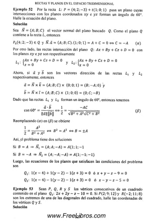 R EC T A S Y P LA N O S EN EL ESPA C IO T R ID IM E N S IO N A L
E je m plo 52 Por la recta L: P = (4; 2; — 3) + t ( l; 0; 1) pasa un plano cuyas
intersecciones con los planos coordenados xy e y z form an un ángulo de 60°.
Halle la ecuación del plano.
So lu ción
Sea N = (A ;B ;C ) el vector normal del plano buscado Q. C om o el plano Q
contiene a la recta L, entonces
P0(4; 2; - 3 ) £ Q y Ñ. d = (A; B; C). (1; 0; 1) = A + C = 0 <=> C = - A (a )
Por otro lado, las rectas intersección del plano Q: Ax + B y + Cz + D = 0 con
los planos x y e y z son respectivamente
L B y + Cz + D = 0 By + Cz + D — Q
Ahora, si á y b son los vectores dirección de las rectas y L2
respectivamente, entonces
d = Ñ x k = (A;B;C) x (0; 0; 1) = (B; -A ; 0) y
b = Ñ x T = (A ;B ;C )x (1; 0; 0 ) = (0; C; - B)
D ado que las rectas Lx y l 2 form an un ángulo de 60°, entonces tenemos
Reem plazando (a ) en (/?) se obtiene
Así, el problem a tiene dos soluciones
S B = A => Ñx = (A; A ; - A ) = i 4 ( l ; l ; - l
Si B .= - A =» Ñ2 = 04; —A ; - A ) = A ( l ; - 1 ; - 1 )
Luego, las ecuaciones de los planos que satisfacen las condiciones del problem a
son
l ( x - 4) + l ( y - 2 ) - l(z + 3 ) = 0 ó x + y - z - 9 = 0
Q2: 1 ( x - 4) - l ( y - 2) - l(z + 3) = 0 ó x - y - z - 5 = 0
E je m p lo 53 Sean P, Q, R y S los vértices consecutivos de un cuadrado
contenido en el plano Qx 2x + 2 y - z - 10 = 0. Si P (2; 9; 1 2 ) y R ( - 2; 11; 8)
son los extremos de una de las diagonales del cuadrado, halle las coordenadas de
los vértices Q y S.
So lu ción
á ■b 1 -A C
eos 60° =
l l á l l l l S H ^ Z V B 2 + A2J C 2 + B2
3 2 7www.FreeLibros.com
 