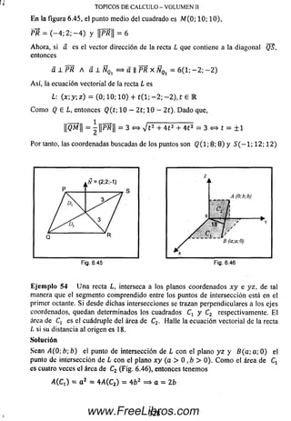 PR = ( - 4 ; 2; - 4 ) y PR = 6
Ahora, si a es el vector dirección de la recta L que contiene a la diagonal Q5,
entonces
a l P R A a 1 ÑQl = > a || PR X ÑQl = 6(1; - 2 ; - 2 )
A sí, la ecuación vectorial de la recta L es
L: (x; y; z) = (0; 10; 1 0) + t ( l; - 2 ; - 2 ) , t £ R
C om o Q € L, entonces Q (t; 10 — 2t; 10 - 2t). D ado que,
¡|QM¡¡ = ^|jPR|| = 3 <=» V t 2 + 4 t 2 + 4 t 2 = 3 «=* t = ± 1
Por tanto, las coordenadas buscadas de los puntos son Q ( l; 8; 8 ) y 5 ( - l ; 12; 1 2 )
TOPICOS D E C A L C U L O - V O L U M E N II
En la figura 6.45, el punto medio del cuadrado es M (0; 10; 10),
Ejem plo 54 U n a recta L, interseca a los planos coordenados x y e yz, de tal
manera que el segmento com prendido entre los puntos de intersección está en el
primer octante. S i desde dichas intersecciones se trazan perpendiculares a los ejes
coordenados, quedan determinados los cuadrados Cx y C2 respectivamente. E l
área de Cx es el cuádruple del área de Cz . Halle la ecuación vectorial de la recta
L si su distancia al origen es 18.
Solución
Sean <4(0; b; b) el punto de intersección de L con el plano y z y B (a ; a; 0 ) el
punto de intersección de L con el plano x y (a > 0 ,b > 0). C om o el área de Cx
es cuatro veces el área de C2 (Fig. 6.46), entonces tenemos
A(Cr) = a 2 = 4/1 (C2) = 4 b 2 =¡> a = 2b
328www.FreeLibros.com
 