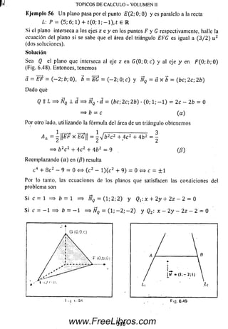 p»! TOPICOS DE CALCULO - VOLUMEN II
K jcm p lo 56 U n plano pasa por el punto E (2; 0; 0) y es paralelo a la recta
L: P = (5; 6; 1) + t(0; 1; —1), t £ l
Si el plano interseca a los ejes z e y en los puntos F y G respectivamente, halle la
ecuación del plano si se sabe que el área del triángulo EFG es igual a (3 / 2 ) u 2
(dos soluciones).
Solución
Sea Q el plano que interseca al eje z en G (0 ;0 ;c ) y al eje y en F(0;b;Q)
(Fig. 6.48). Entonces, tenemos
a = EF = ( - 2 ; b; 0), b = E G = ( - 2 ; 0; c) y ÑQ = a x b = (be; 2c; 2b)
Dado qué
Q II L = > ÑQ 1 d = > ÑQ ■d = (be; 2c; 2b) ■(0; 1; - 1 ) = 2c - 2b = 0
= > b = c (a)
Por otro lado, utilizando la fórm ula del área de un triángulo obtenemos
A a = i ||E F x EG|| = ^ b 2c2 + 4 c 2 + 4 b 2 = 
¿é ¿
= > b 2c 2 + 4 c 2 + 4 b 2 ~ 9 (/?)
Reem plazando (a) en (ft) resulta
c 4 + 8 c 2 - 9 = 0 <=> (c2 - l ) ( c 2 + 9 ) = 0 <=> c = ± 1
Por lo tanto, las ecuaciones de los planos que satisfacen las condiciones del
problema son
Si c = 1 = > b = 1 = > ÑQ = (1; 2; 2 ) y Qt : x + 2 y + 2z - 2 = 0
Si c = - 1 = > b = - 1 = > Nq = (1; - 2 ; - 2 ) y (?2: at - 2 y - 2 z - 2 = 0
330www.FreeLibros.com
 
