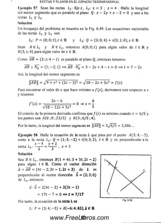 R EC T A S Y PLA N O S EN E L ESPA C IO T R ID IM E N S IO N A L
Kjem plo 57 Sean las rectas Lt : Eje z , L2: x = 3 ; z = 4 . H alle la longitud
del menor segmento que es paralelo al plano Q: x - 2 y + z — 2 = 0 y une a las
rectas y L2
Solución
U n bosquejo del problem a se muestra en la Fig. 6.49. La s ecuaciones vectoriales
de las rectas Lx y Lz son
Lj: P = ( 0 ; 0 ; t ) , t E K y L2. Q = (3; 0; 4) + s(0 ; 1; 0 ) , s 6 E
Sean A E Lx y B E L2, entonces i4 (0 ;0 ;t) para algún valor de t E l y
B ( 3; s; 4 ) para algún valor de s E M.
C om o AB = (3; s; 4 — t) es paralelo al plano Q, entonces tenemos
AB 1 Nn (1; - 2 ; 1) = > AB ■N0 = 3 - 2s + 4 - t = 0 = » t = 7 - 2s
Así, la longitud del m enor segmento es
f ’ís) =
p B | | = V 9 + s 2 + ( 2 s - 3 ) 2 = V l 8 - 2 sv+ 5 s 2 = f ( s )
Para encontrar el valor de s que hace m ínim o a f(s), derivam os con respecto a s
y tenemos
5 s - 6 6
... :------ - ..... = 0 =» S = -
V 1 8 - 125 + 5 s 2 5
El criterio de la primera derivada confirm a que / ( s ) es m ínim o cuando s = 6/5 y
los puntos son i4(0 ; 0 ; 2 3 / 5 ) y B{ 3 ; 6/5 ; 4).
Por lo tanto, la longitud del menor segmentó es ||i4B|j = 3 ^ 6 / 5 = 3,286...
Eje m p lo 58 Halle la ecuación de la recta L que pasa por el punto A(3; 4; - 5 ) ,
corta a la recta Lx: Q = (1; 3 ; - 2 ) + t(4; 3; 2), I E E y es perpendicular a la
x — 4 y + 2
recta L2: —— = —~ ■ 2 “ 5
So lu ción
Sea B 6 Llt entonces ñ ( 1 + 4 í; 3 + 3 í; 2 t - 2)
para algún t 6 l . Como el vector dirección
a = AB = (4 t - 2; 3 t - l ; 2 t + 3 ) de ¿ es
perpendicular al vector dirección b = ( 2 ; 3 ; 0 )
de L2, entonces
a - b = 2 ( 4 í - 2 ) + 2 ( 3 t - l )
= 1 7 t - 7 = 0 «=» t «= 7 /1 7
Por tanto, la ecuación de la recta L es
L: P = ( 3 ;4 ;- 5 ) + A ( - 6 ; 4 ; 6 5 ) , l € #
331www.FreeLibros.com
 