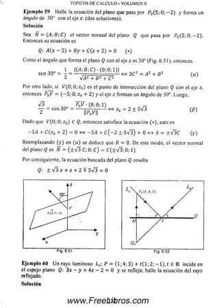 Ejem plo 59 Halle la ecuación del plano que pasa por P0( 5 ; 0 ; - 2 ) y form a un
ángulo de 30° con el eje z. (dos soluciones).
Solución
Sea N = (A ;B ;Q el vector normal del plano Q que pasa por P0( 5 ; 0 ; - 2 ) .
Entonces su ecuación es
Q: A(x - 5) + B y + C (z + 2) = 0 (*)
C om o el ángulo que form a el plano Q con eleje z es 30° (Fig.6.51), entonces
1 |C4; 6; C) ■ (0; 0; 1)1
sen 30° = ——- ; 'J ± <=» 3C2 = A2 + B 2 (a )
2 V ¿ 2 + B 2 + C2 ^
Por otro lado, si K (0 ; 0 ;z 0) es el punto de intersección del plano Q con el eje z,
entonces P0V = ( - 5 ; 0; z 0 + 2) y el eje z forman un ángulo de 30°. Luego,
V 3 P o ? • (0; 0; 1) ^
— = e o s 30° — - W | | « z . ^ 2 ± 5 V 3 ( «
Dado que V (0; 0; z 0) e Q, entonces satisface la ecuación (*), esto es
— 5i4 + C (z0 + 2) = 0 <=> — SA + C ( — 2 ± 5 V 3 ) = 0 <=> ¿4 = +V3^C(y )
Reem plazando (y ) en (a ) se deduce que B = 0. Deestemodo, el vector normal
del plano Q es Ñ = ( ± V 3 C; 0; C) = C ( ± V 3 ; 0; 1)
Por consiguiente, la ecuación buscada del plano Q resulta
(?: ± V 3 x + z + 2 + 5 V 3 = 0
TOPICOS DE C A L C U L O - V O LU M E N II
E je m p lo 60 U n rayo lum inoso ¿ £: P = (1; 4; 3) + t ( l; 2 ; - l ) , t 6 R incide en
el espejo plano Q; 3x —y + 4 z — 2 = 0 y se refleja; hálle la ecuación del rayo
reflejado.
So lu ción
332www.FreeLibros.com
 