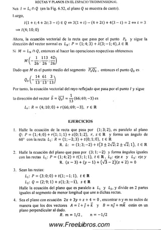 RECTAS Y PLANOS EN EL ESPACIO TRIDIMENSIONAL
Sea I = n Q (en la Fig. 6.52, el plano Q se muestra de canto).
Luego,
/ (I + t; 4 + 2t; 3 - t) e Q e* 3(1 + t) - (4 + 2t) + 4(3 - t) = 2 <=> t = 3
= » /(4; 10; 0 )
Ahora, la ecuación vectorial de la recta que pasa por el punto P0 y sigue la
dirección del vector normal es LN: P = (1; 4; 3) + A(3; — 1; 4 ) ,X £ IR
Si M = Ln fl Q, entonces al hacer las operaciones respectivas obtenem os
/ 1 113 4 2 
2 6 '" 2 6 " '2 6 /
Dado que Ai es el punto m edio del segmento P0Qo , entonces el punto Q0 es
/ 14 61 3 
V 1 3 '1 3 '1 3 /
Por tanto, la ecuación vectorial del rayo reflejado que pasa por el punto I y sigue
la dirección del vector b = Q0I —— (66; 69; — 3) es
Lr : R = (4; 10; 0 ) + r (6 6 ; 69; - 3 ) , r £ IR
EJERCICIOS
1. Halle la ecuación de la recta que pasa por (1; 3; 2), es paralelo al plano
Q: P = (1; 4; 0 ) + r ( 1; 1; 1) + s ( 0; 1; 2), r, s £ E y form a un ángulo de
60° con la recta Lx R = (1; — 2; 3) + t(0; 1; 0), t £ E
R. L: = (1; 3; - 2 ) + t(3 ± 2V 2; 2 ± V 2; l) , t 6 E
2. Halle la ecuación del plano que pasa por (3; 1; — 2 ) y form a ángulos iguales
con las rectas Lx:P = (1; 4; 2) + t ( l; 1; 1), t £ E , ¿ 2; eíe x yL3: e ]e y
R. {x - 3) + (y - 1) + (V 3 - 2 )(z + 2) = 0
3. Sean las rectas:
Li'. P = ( 3 ; 0 ; 0 ) + t ( l; — 1; 1),t £ E
L2- Q — (2; 9;1) + s ( l ; 3; — í),s £ E
Halle la ecuación del plano que es paralelo a Lr y Lz, y divide en 2 partes
iguales al segmento de m enor longitud que une a dichas rectas.
4. Sea el plano con ecuación 2x + 3y + z + 4 = 0 , encontrar n y m no nulos de
m anera que los dos vectores A = i + j + k y B = nj + m k están en un
plano perpendicular al dado.
R . m = 1 / 2 , n = - 1 / 2
333www.FreeLibros.com
 