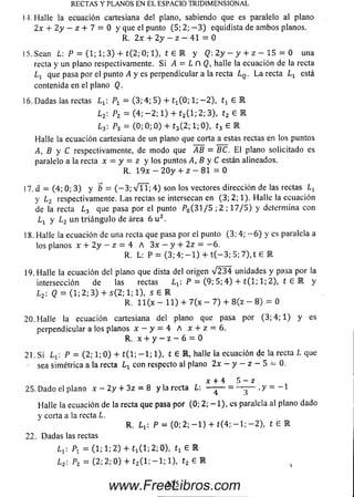 I I. Halle la ecuación cartesiana del plano, sabiendo que es paralelo al plano
2 x + 2 y - z + 7 = 0 y que el punto (5; 2; - 3 ) equidista de am bos planos.
R. 2x + 2 y - z - 41 = 0
15.Sean L P = (1; 1; 3) + t ( 2 ; 0 ; l) , t G E y Q: 2 y - y + z - 15 = 0 una
recta y un plano respectivamente. Si A — L n Q, halle la ecuación dela recta
L1 que pasa por el punto A y es perpendicular a la recta Lq . L a recta Lx está
contenida en el plano Q.
16. D adas las rectas = (3; 4; 5) + tx(0; 1 ; - 2 ) , t x G E
L2: P2 = (4; - 2 ; 1) + t2( 1; 2; 3), t2 G E
L3: P3 = (0; 0; 0) + t3(2; 1; 0), t3 G E
Halle la ecuación cartesiana de un plano que corta a estas rectas en los puntos
A, B y C respectivamente, de m odo que AB = BC, E l plano solicitado es
paralelo a la recta x = y = z y los puntos A, B y C están alineados.
R. 19x - 2 0 y + z - 81 = 0
17.a = (4; 0; 3) y b = ( - 3 ; VTT; 4 ) son los vectores dirección de las rectas
y l 2 respectivamente. Las rectas se intersecan en (3; 2; 1).Halle laecuación
de la recta ¿ 3 quepasa por el punto P0(3 1 / 5 ;2 ; 1 7 / 5 ) ydetermina con
Lx y L2 u n trián g u lo de área 6 u 2.
18. Hallela ecuación de una recta que pasa por el punto (3; 4; — 6 ) y es paralela a
los planos x + 2 y - z = 4 A 3 x - y + 2z = - 6 .
R. L: P = (3; 4; - 1 ) + t ( - 3 ; 5; 7), t G E
19. Halle la ecuación del plano que dista del origen V 2 3 4 unidades y pasa por la
intersección de las rectas P = (9; 5; 4 ) + t ( l; 1; 2), t e E y
L 2: Q = (1; 2; 3) + s(2 ; 1; 1), 5 G E
R. 11 (x - 1 1) + 7 (x - 7) + 8 (z - 8 ) = 0
20. Halle laecuación cartesiana del plano que pasa por (3; 4; 1) y es
perpendicular a los planos x - y - 4 A x + z = 6.
R. x + y - z - 6 = 0
21. Si L1: P = (2; 1 ;0 ) + t ( l; — 1; 1), t G E , halle la ecuación de la recta L que
- sea simétrica a la recta L x con respecto al plano 2 x - y - z - 5 - 0 .
x + 4 5 - y.
25. Dado el plano x - 2 y + 3z = 8 y la recta L: —— = —— <y = _ 1
Halle la ecuación de la recta que pasa por (0; 2; — 1), es paralela al plano dado
y corta a la recta L.
R. L1 P = (0; 2; - 1 ) + t(4; - 1 ; - 2 ) , t £ E
22. D adas las rectas
Ly. Pi = (1; 1; 2) + t ^ l ; 2; 0), t x G M
L2- P2 = ( 2 ; 2 ; 0 ) + t2( l; — 1; 1). t2 G E
R EC T A S Y PLA N O S EN E L ESPA C IO T R ID IM E N S IO N A L
3 3 5www.FreeLibros.com
 