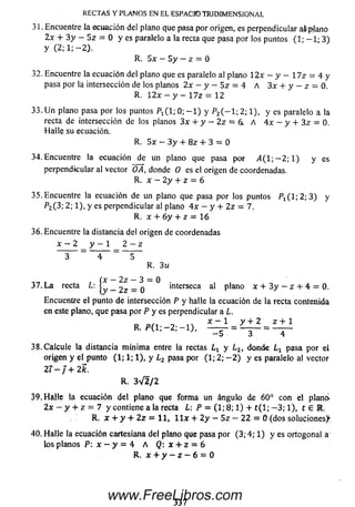 31. Encuentre la ecuación del plano que pasa por origen, es perpendicular a&pJano
2x + 3 y - Sz = 0 y es paralelo a la recta que pasa por los puntos (1; - 1 ; 3)
y (2; 1; -2 ).
R. Sx —5 y —z = 0
32. Encuentre la ecuación del plano que es paralelo al plano 12x —y — Y lz = 4 y
pasa por la intersección de los planos 2x - y - Sz = 4 A 3x + y - z = 0.
R. Y 2 x - y ~  7 z = 12
33. U n plano pasa por los puntos P1( l; 0; - 1 ) y P2( - 1; 2; 1), y es paralelo a la
recta de intersección de los planos 3x + y - 2z = 6. A 4 x - y + 3 z = 0.
H alle su ecuación.
R. 5 x - 3 y + 8 z + 3 = 0
34. Encuentre la ecuación de un plano que pasa por ¿ 4 (1 ; -2 ; 1) y es
perpendicular al vector OA, donde O es el origen de coordenadas.
R. x - 2 y + z = 6
3 5 .Encuentre la ecuación de un plano que pasa por los puntos P ! ( l ; 2 ; 3 ) y
P2( 3; 2; 1), y es perpendicular al plano 4 x - y + 2 z = 7.
R. x + 6 y + z = 16
36. Encuentre la distancia del origen de coordenadas
x — 2 y — 1 2 — z
3 ~ 4 ~ 5
R. 3 u
Í
„ — 2 z — 3 — 0
y _ 2Z = o interseca al plano x + 3 y — z + 4 = 0.
Encuentre el punto de intersección P y halle la ecuación de la recta contenida
en este plano, que pasa por P y es perpendicular a L.
R. P ( 1; - 2 ; - 1 ) , = L t l = £ ± 1
— 5 3 4
3 8 .Calcule la distancia m ínim a entre la rectas Lx y L2, donde l x pasa por el
origen y el punto (1; 1; 1), y ¿ 2 pasa por (1; 2; - 2 ) y es paralelo al vector
2 í-j + 2k.
R. 3V2/2
39. H alle la ecuación del plano que form a un ángulo de 60° con el plano»
2x - y + z = 7 y contiene a la recta L: P = (1; 8; 1) + t ( l; — 3; 1), t 6 M.
R. x + y + 2 z = 11, l l x + 2 y — 5z — 2 2 = 0 (dos soluciones)^
40. H alle la ecuación cartesiana del plano que pasa por (3; 4; 1) y es ortogonal a
los planos P: x - y — 4 A Q: x + z = 6
R. x + y - z - 6 = 0
RECTA S Y PLANOS EN EL ESPACIO TRIDIM EN SION AL
337
www.FreeLibros.com
 