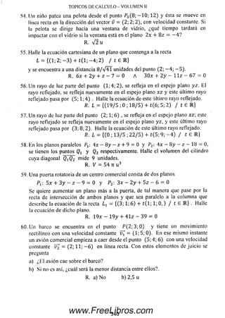 TOPICOS DE CALCULO - VOLUMEN II
54. Un niño patea una pelota desde el punto P0(8; - 1 0 ; 1 2 ) y ésta se mueve en
línea recta en la dirección del vector v = (2; 2; 2), con velocidad constante. Si
la pelota se dirige hacia una ventana de vidrio, ¿qué tiem po tardará en
impactar con el vidrio si la ventana está en el plano 2x + 8 z = — 4 ?
R. V 2 u
55. Halle la ecuación cartesiana de un plano que contenga a la recta
L = {(1; 2; - 3 ) + t ( l; - 4 ; 2) / t 6 R }
y se encuentra a una distancia 8 / V 4 1 unidades del punto (2; — 4; — 5).
R. 6x + 2y + z —7 = 0 A 3 0 * + 2 y - l l z - 67 = 0
56. U n rayo de luz parte del punto (1; 4; 2), se refleja en el espejoplano yz. E l
rayo reflejado, se refleja nuevamente en el espejo plano x z y este últim o rayo
reflejado pasa por (5 ; 1; 4 ) . Halle la ecuación de este últim o rayo reflejado.
R. L = {(1 9 / 5 ; 0 ; 1 8 / 5 ) + t(6; 5; 2 ) / t E l )
57. U n rayo de luz parte del punto (2; 1; 6) , se refleja en el espejo plano xz; este
rayo reflejado se refleja nuevamente en el espejo plano yz, y este últim o rayo
reflejado pasa por (3; 8; 2). Halle la ecuación de este últim o rayo reflejado.
R. L = {(0 ; 13/5 ; 2 2 / 5 ) + t( 5; 9; - 4 ) / t e R}
58. En los planos paralelos Pj: 4x — 8 y — z + 9 = 0 y P2 4x —8y —z —18 = 0,
se tienen los puntos Qt y Q2 respectivamente. Halle el volum en del cilindro
cuya diagonal QÍQ2 mide 9 unidades.
R. V = 54 7r u 3
59. U na puerta rotatoria de un centro comercial consta de dos planos
P1: 5x + 3 y - z ~ 9 - 0 y P2: 3x - 2 y + 5 z - 6 = 0
Se quiere aumentar un plano más a la puerta, de tal manera que pase por la
recta de intersección de am bos planos y que sea paralelo a la colum na que
describe la ecuación de la recta Lx = {(3; 1; 6 ) + t ( l; 1; 0 ,) / t 6 R } . Halle
la ecuación de dicho plano.
R. 1 9 * - 1 9 y + 4 1 z - 39 = 0
60. U n barco se encuentra en el punto P ( 2 ; 3 ; 0 ) y tiene un m ovim iento
rectilíneo con una velocidad constante — (1; 5; 0). E n ese m ism o instante
un avión com ercial empieza a caer desde el punto (5; 4; 6 ) con una velocidad
constante v 2 = (2; 11; - 6 ) en línea recta. C on estos elementos de juicio se
pregunta
a) ¿K l avión cae sobre el barco?
b) Si no es así, ¿cuál será la m enor distancia entre ellos?.
R. a) N o b) 2,5 u
340www.FreeLibros.com
 