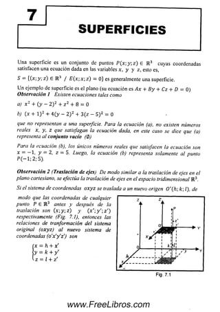 SUPERFICIES
U na superficie es un conjunto de puntos P ( x ; y ; z ) e R 3 cuyas coordenadas
satisfacen una ecuación dada en las variables x, y y z, esto es,
S — {(x; y ; z ) 6 E 3 / £ ( x ; x; z) = 0} es generalmente una superficie.
U n ejemplo de superficie es el plano (su ecuación es Ax + B y + Cz + D = 0)
Observación 1 Existen ecuaciones tales como
a) x 2 + ( y - 2 ) 2 + z 2 + 8 = 0
b) (x + l ) 2 + 4 (y - 2 ) 2 + 3(z - 5 ) 2 = 0
que no representan a una superficie. Para la ecuación (a), no existen números
reales x, y, z que satisfagan la ecuación dada, en este caso se dice que (a)
representa al conjunto vacío (0)
Para la ecuación (b), los únicos números reales que satisfacen la ecuación son
x = —1, y = 2, z = 5. Luego, la ecuación (b) representa solamente al punto
P C-l; 2; 5).
Observación 2 (Traslación de ejes) De modo similar a la traslación de ejes en el
plano cartesiano, se efectúa la traslación de ejes en el espacio tridimensional R 3.
Si el sistema de coordenadas o x yz se traslada a un nuevo origen 0 '(h ; k; l), de
modo que las coordenadas de cualquier 7 z
punto P E I 3 antes y después de la 11 ‘ 1
traslación son (x  y  z ) y ( x 1;y' ; z ' ) f|P
respectivamente (Fig. 7.1), entonces las ]
relaciones de tranformación del sistema " z -
original (oxyz) al nuevo sistema de ^ Y
coordenadas (o’x'y'z') son
x = h + x'
y = k + y'
■ z = l + z'
Fig. 7.1
www.FreeLibros.com
 