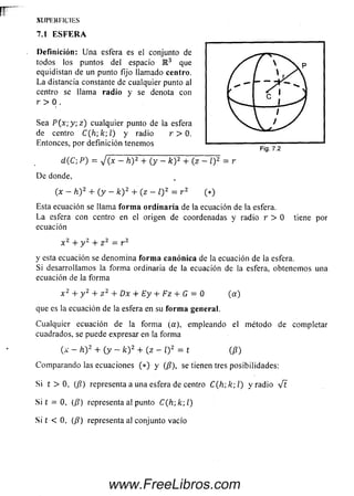 SI J I ' I Í K I ' I CI E S
7.1 E S F E R A
Definición: U na esfera es el conjunto de
todos los puntos del espacio IR3 que
equidistan de un punto fijo llamado centro.
La distancia constante de cualquier punto al
centro se llam a radio y se denota con
r > 0 .
Sea P (x ; y ;z ) cualquier punto de la esfera
de centro C(h',k;l) y radio r > 0.
Entonces, por definición tenemos
d (C ; P) = V ( * - h) 2 + (y - k ) 2 + (z - l)2 = r
D e donde,
(x - h )2 + ( y - k ) 2 + ( z - l) z = r 2 (*)
Esta ecuación se llama forma ordinaria de la ecuación de la esfera.
La esfera con centro en el origen de coordenadas y radio r > 0 tiene por
ecuación
x 2 + y 2 + z 2 — r 2
y esta ecuación se denom ina forma canónica de la ecuación de la esfera.
Si desarrollam os la form a ordinaria de la ecuación de la esfera, obtenemos una
ecuación de la form a
x 2 + y 2 + z 2 + Dx + Ey + Fz + G = 0 (a )
que es la ecuación de la esfera en su forma general.
Cualquier ecuación de la forma (a), empleando el método de completar
cuadrados, se puede expresar en la forma
(x - h Y + ( y - k ) 2 + (z - i)2 = t (P)
Com parando las ecuaciones ( * ) y (¡3), se tienentres posibilidades:
Si t > 0, (/?) representa a una esfera de centro C (h ;k ;l) y radio V t
Si t = 0, (/?) representa al punto C (h k l)
Si í < 0, (/?) representa al conjunto vacío
www.FreeLibros.com
 