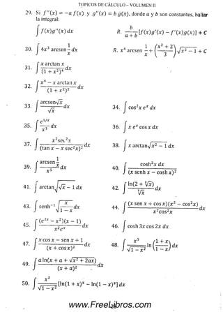 29. Si / (x ) = —a / ( x ) y g"(x) = b g(x), donde a y b son constantes, hallar
la integral:
TOPICOS DE CÁLCULO - VOLUMEN II
j f M g " ( x ) dx
’• /
30. I 4 x 3 arcsen —dx
x arctan x
31. I ~~7Z-----T^rdx
í
’-P
I
35. I
(1 + x 2) 4
x 4 — x arctan x
32. | — — -------— — dx
(1 + x2)2
, a rc se n V x
33. | ------ —— dx
V x
, 1/ x
■dx
.. r x 2se c 2x
37. I — -------------------^~z^dx
J (tan x - x sei
> /
^ 2cai.2,
(tan x - x se c 2x ) 2 '
1
dx
arcsen
39 1 ---------- *
x3
41. j arctan^jVx - 1 dx
43.
/ senh" ‘J r
-d x
(e 2* - x 2) ( x - 1)
45. J -------- d x
x 2ex
se n x + 1
(x + c o s x ) 2
a ln (x + a + V x 2 + 2 a x )
(x + a ) 2
a + b
lf(x)g'(x) - f'(x)g(x)} + C
-yx 2 - 1 + c
/
34. eos x ex dx
36.
38.
:eos x d xJ x e x i
J x arctan V x 2 - 1 d x
• /
’■ /
c o sh 2x d x
(x senh x - c o s h x ) 2
ln (2 + Vx)
42. | — ' ' ' dx
Vx
44.
I
(x sen x + eos x ) ( x 2 - c o s2x )
d x
f x c o s x
J (x -
■ /
f
• J - = = [ l n ( l + X )* - ln (l - x )*]
46. J cosh 3 x eos 2 x dx
í * 5 /l+*48. I :In ( --------Jd x
J VI - x 2 Vi - x /
d x
28www.FreeLibros.com
 