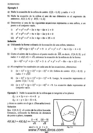 SUPERFICIES
E je m p lo 1
a) H alle la ecuación de la esfera de centro C(2; — 1; 0 ) y ra d io r = 3
b) H alle la ecuación de la esfera si uno de sus diám etros es el segmento de
extremos „4(3; 1; 4 ) y B (5; — 1; 2)
c) Determ ine si una de las siguientes ecuaciones representa a una esfera, a un
punto oal conjunto vacío.
i) x 2+ y 2+ z 2 - 2x + 4 y - 6 z + 1 = 0
ii) x 2+ y 2+ z 2 - 4 x + 2 y - 2 z f 6 = 0
iii) x 2+ y 2+ z 2 + 2x + 6 y ~ 8z + 35 = 0
Solución
a) U tilizando la form a ordinaria de la ecuación de una esfera, tenemos,
(x - 2 )2 + ( y + l ) 2 + z 2 - 9 ó x 2 + y 2 + z 2 - 4 x + 2 y - 4 = 0
b) C om o el centro de la esfera es el punto medio de AB, es decir, C ( 4 ; 0 ; 3 ) y el
radio r = diC ;A ) — V 3 ; entonces la ecuación de la esfera es de la form a
(x - 4 ) 2 + y 2 + (z - 3 ) 2 = 3 ó x 2 + y 2 + z 2 - 8x - 6z + 22 = 0
c) A l completar los cuadrados en cada una de las ecuaciones, obtenemos
i) (x — l ) 2 + ( y + 2 ) 2 + (z — 3 ) 2 = 13. Esfera de centro C ( l; - 2 ; 3 ) y
radio r = V l 3
ii) (x — 2 ) 2 + ( y + l ) 2 + (z - l ) 2 = 0. Luego, la ecuación representa el
punto C ( 2 ; - l ; l )
iii) {x + l ) 2 + ( y + 3 ) 2 + (z —4 ) 2 = - 9 . L a ecuación dada representa al
conjunto vacío.
E je m p lo 2 Halle la ecuación de la esfera que es tangente a los planos
<21: x + 2 y + z - 4 = 0 y
Q2'- x - y + 2z - 5 = 0,
y tiene su centro en el eje z. (D o s soluciones)
So lu ción
Sea C(0; 0; l) el centro de la esfera buscada.
Entonces, utilizando la fórm ula de distancia
de punto a plano, tenemos
d (C ,Q i) = d(C, Q2) « = £ L l 5 !
<=> i = 1 V 1 = 3 F ig . 7.3
www.FreeLibros.com
 