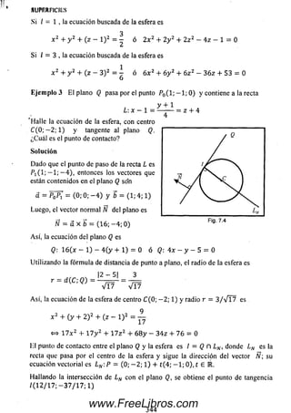 Si / = 1 , la ecuación buscada de la esfera es
3
x 2 + y 2 + (z - l ) 2= - ó 2 x 2 + 2 y z + Z z2 —4z - 1 = O
Si / = 3 , la ecuación buscada de la esfera es
1
x 2 + y 2 + (z — 3 )2= - ó 6 x 2 + 6y 2 + 6z 2 —3 6 z + 53 = 0
6
Eje m p lo 3 E l plano Q pasa por el punto y contiene a la recta
y + 1
L : x - 1 —- ~= z + 4
'H a lle la ecuación de la esfera, con centro
C ( 0 ; - 2 ; l ) y tangenteal plano Q.
¿C uál es el punto de contacto?
So lu ción
D ado que el punto de paso de la recta L es
(1; — 1; — 4), entonces los vectores que
están contenidos en el plano Q son
SUPRRriClLS
3 = PoPi — (0; 0; — 4 ) y b = (1; 4; 1)
Luego, el vector norm al Ñ del plano es
N = a X b = ( 1 6 ; - 4 ; 0)
Así, la ecuación del plano Q es
Q: 1 6 (x - 1) - 4 ( y + 1) = 0 ó < ? : 4 x - y - 5 = 0
Utilizando la fórm ula de distancia de punto a plano, el radio de la esfera es
. |2 — 5| 3
r = d (C ; Q) = = —=
V T 7 V I 7
Así, la ecuación de la esfera de centro C (0; — 2; 1) y radio r = 3 / V l 7 es
9
x 2 + (y + 2 )2 + (z - l ) 2 =
17
«=> 1 7 x 2 + 1 7 y 2 + 1 7 z 2 + 6 8 y - 3 4 z + 7 6 = 0
El punto de contacto entre el plano Q y la esfera es I = Q ñ LN, donde LN es la
recta que pasa por el centro de la esfera y sigue la dirección del vector N su
ecuación vectorial es L N :P = (0; - 2 ; 1) + t (4; - 1 ; 0), t £ E .
Hallando la intersección de LN con el plano Q, se obtiene el puntode tangencia
/(1 2/ 1 7; — 3 7 / 1 7; 1)
344
www.FreeLibros.com
 