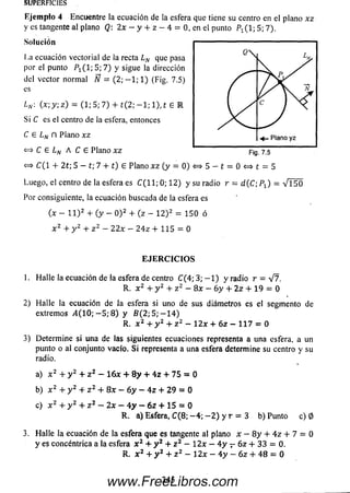 E jem plo 4 Encuentre la ecuación de la esfera que tiene su centro en el plano xz
y es tangente al plano Q: 2x - y + z - 4 = 0, en el punto P1( 1; 5; 7).
Solución
La ecuación vectorial de la recta LN que pasa
por el punto P i( l ; 5; 7 ) y sigue la dirección
del vector normal Ñ = (2; - 1 ; 1) (Fig. 7.5)
es
Ln : (x ; y ; z ) = (1; 5; 7) + t ( 2 ; - l ; l ) , t 6 E
Si C es el centro de la esfera, entonces
C £ Ln D Plano xz
<=> C £ Ln A C £ Plano xz
«=> C (1 + 2t; 5 - t; 7 + t) £ Plano x z (y = 0)
Luego, el centro de la esfera es C ( l l ; 0; 12) y su radio r = d (C ; P J = V i 50
Por consiguiente, la ecuación buscada de la esfera es
(x - l l ) 2 + (y - O )2 + (z - 1 2 )2 = 1 5 0 ó
x 2 + y 2 + z 2 - 22x - 2 4 z + 115 = 0
EJE R C IC IO S
1. Halle la ecuación de la esfera de centro C(4; 3; - 1 ) y radio r = V 7.
R. x 2 + y 2 + z 2 - 8 x - 6 y + 2 z + 19 = 0
2) H alle la ecuación de la esfera si uno de sus diámetros es el segmento de
extremos i4 ( 1 0 ; - 5 ; 8 ) y B ( 2 ; 5 ; - 1 4 )
R. x 2 + y 2 + z 2 — 1 2 x + 6 z — 1 1 7 = 0
3) Determ ine si una de las siguientes ecuaciones representa a una esfera, a un
punto o al conjunto vacío. S i representa a una esfera determine su centro y su
radio.
a) x 2 + y 2 + z 2 - Í6 x + 8 y + 4 z + 75 = 0
b) x 2 + y 2 + z 2 + 8 x - 6 y - 4 z + 2 9 = 0
c) x 2 + y 2 + z 2 - 2 x - 4 y - 6 z + 15 = 0
R. a) Esfera, C (8; - 4 ; - 2 ) y r = 3 b) Punto c) 0
3. H alle la ecuación de la esfera que es tangente al plano x - 8 y + 4 z + 7 = 0
y es concéntrica a la esfera x 2 + y 2 + z 2 - 1 2 x - 4 y r 6 z + 33 = 0.
R. X2 + y 2 + z 2 - 1 2 x - 4 y - 6 z + 4 8 = 0
SUPERFICIES
345www.FreeLibros.com
 
