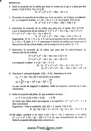 SUPERFICIES
4. Halle la ecuación de la esfera que tiene su centro en el eje x y pasa por los
puntos P 1( 0 ; 5 ; 0 ) y P2( - 2 ; 1 ; Ó ) .
R. x 2 + y z + z 2 — 1 0 * - 25 = 0
5. Encuentre la ecuación de la esfera que tiene su centro en el plano coordenado
y z y es tangente al plano x + 3 y — 2z + 1, = 0 en el punto P ( 5; 0; 3).
R. x 2 + y 2 + z 2.+ 3 0 y - 2 6 z — 1 0 6 = 0
6. Determ ine la ecuación de la esfera que pasa por, el punto P0( — 2 ;4 ; 0 )
y por la intersección de las esferas x 2 + y 2 + z 2 - 2x + 2 y — 4 z + 2 = 0
x 2 .+ y 2 + z 2 - 4 x — 2 y — 6 z + 10 = 0
R. x 2 + y 2 + z 2 - I9x — 3 2 y - 2 1 z + 70 = 0
Sugerencia. S i = 0 y Sz — 0 son las ecuaciones de dos esferas, entonces
+ kSz = 0,para k =é — 1, representa la fam ilia de esferas que pasan por la
intersección de las esferas dadas, con la excepción de la esfera S 2 = 0
7. Determ ine la ecuación de la esfera que pasa por la circunferencia de
intersección de las esferas:
x 2 + y 2 + z z - 4 x - 8 y + 6 z + 12 - 0
x 2 + y 2 + z 2 - 4x + 4 y - 6 z - 12 = 0
y es tangente al plano x + 2 y - 2 z — 3 = 0
,, R. 5 t : x 2 + y 2 + z 2 - 4 x - 6 y + 4 z + 8 = 0
S2. x 2 + y 2 + z 2 —4 x - 2 4 y + 2 2 z + 4 4 = 0
8. U na recta L pasa por fil punto A(3; - 4 ; 6 ) , interseca a la recta
l x: P = (6; - 1 0 ; 1 2 ) + t ( l; 0; 0 ) y a la esfera
3 29
( * + 2 )Z + ( y “ 1)2 + 2)2 = T
en una cuerda de longitud 3 unidades. H alle la ecuación vectorial de L (dos
soluciones).
9. Halle la ecuación del plano Q que contiene a la recta
L: P = (1; 2 : 3 ) 4 - t < l ; - l ; 0 ) , t é E
de m odo qué dicho, plano sea tangente a la superficie x 2 + y 2 + z z — 1 = 0
(dos soluciones)
Sugerencia. U sa r la condición d (C ; Q ) = 1 donde C (0; 0 ;0 )
R. Qt i 2x.+ 2y - z - 3 = 0, Qz  4x + 4 y - 7 z + 9 = 0
10. U n plano contiene a la recta L: 6 x = 2 y = - 3 z e interseca a laesfera
x 2 + y 2 + z 2 + 2x — 4 y — 1 0 z + 5 = 0 en unacircunferenciade radio3.
Halle la ecuación del plano (dos soluciones).
346www.FreeLibros.com
 