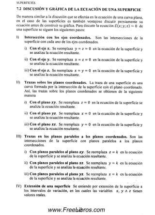 De m anera sim ilar a la discusión que se efectúa en la ecuación de una curva plana,
en el caso de las superficies es también ventajoso discutir previamente su
ecuación antes de construir su gráfica. Para discutir la ecuación E (x; y; z ) = 0 de
una superficie se siguen los siguientes pasos:
I) Intersección con los ejes coordenados. So n las intersecciones de la
superficie con cada uno de los ejes coordenados.
i) Con el eje x. Se reemplaza y = z = 0 en la ecuación de la superficie y
se analiza la ecuación resultante.
ii) Con el eje y. Se reemplaza x - z = 0 en la ecuación de la superficie y
se analiza la ecuación resultante.
iii) Con el eje z. Se reemplaza x = y = 0 en la ecuación de la superficie y
se analiza la ecuación resultante.
II) T razas sobre los planos coordenados. L a traza de una superficie es una
curva form ada por la intersección de la superficie con el plano coordenado.
A sí, las trazas sobre los planos coordenados se obtienen de la siguiente
manera
i) Con el plano xy. Se reemplaza z = 0 en la ecuación de la superficie se
analiza la ecuación resultante.
ii) Con el plano y z. Se reemplaza x = 0 en la ecuación de la superficie y
se analiza la ecuación resultante.
iii) Con el plano xz. Se reemplaza y = 0 en la ecuación de la superficie y
se analiza la ecuación resultante.
III) Trazas en los planos paralelos a los planos coordenados. So n las
intersecciones de la superficie con planos paralelos a los planos
coordenados.
i) Con planos paralelos al plano xy. Se reemplaza z = k en la ecuación
de la superficie y se analiza la ecuación resultante.
ii) Con planos paralelos al plano xz. Se reemplaza y - k en la ecuación
de la superficie y se analiza la ecuación resultante.
iii) Con planos paralelos al plano yz. Se reemplaza x — k en la ecuación
de la superficie y se analiza la ecuación resultante.
IV ) Extensión de una superfìcie Se entiende por extensión de la superficie a
los intervalos de variación, en los cuales las variables x, y A z tienen
valores reales.
SU PER FIC IES
7.2 D ISCU SIÓ N Y G R Á FIC A DE LA EC U A C IÓ N DE UNA S U P E R F IC IE
347www.FreeLibros.com
 