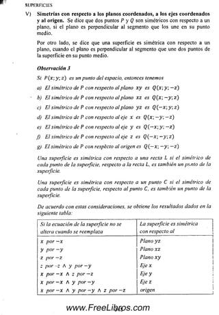 SUPERFICIES
V ) Sim e tría s con respecto a los planos coordenados, a los ejes co orde n ado s
y al origen. Se dice que dos puntos P y Q son sim étricos con respecto a un
plano, si el plano es perpendicular al segmento que los une en su punto
medio.
Por otro lado, se dice que una superficie es sim étrica con respecto a un
plano, cuando el plano es perpendicular al segmento que une dos puntos de
la superficie en su punto medio.
Observación 3
Si P(x; y ; z) es un punto del espacio, entonces tenemos
a) El simétrico de Pcon respecto al planox yes Q(x y ; —z)
■ b) El simétrico de Pcon respecto al planoxzes Q(x — y; z )
c) El simétrico de P con respecto al plano y z es Q (—x  y , z )
d) El simétrico de Pcon respecto al eje xesQ (x ;—y ; —z )
e) El simétrico de Pcon respecto al eje y esQ (—x; y; — z )
f) El simétrico de Pcon respecto al eje zesQ (—x ; —y ; z )
g) El simétrico de P con respecto al origen es Q {~x — y; — z)
Una superficie es simétrica con respecto a una recta L si el simétrico de
cada punto de la superficie, respecto a la recta L, es también un punto de Ia
superficie.
Una superficie es simétrica con respecto a un punto C si el simétrico de
cada punto de la superficie, respecto al punto C, es también un punto de la
superficie.
De acuerdo con estas consideraciones, se obtiene los resultados dados en la
siguiente tabla:
Si la ecuación de la superficie no se
altera cuando se reemplaza
La superficie es simétrica
con respecto al
x por —x Plano y z
y por - y Plano xz
z por —z Plano x y
z por - z A y por —y E jex
x por —X A z por —z Eje y
x por —X A y por - y Eje z
x por - x A y por - y A z por - z origen
348www.FreeLibros.com
 