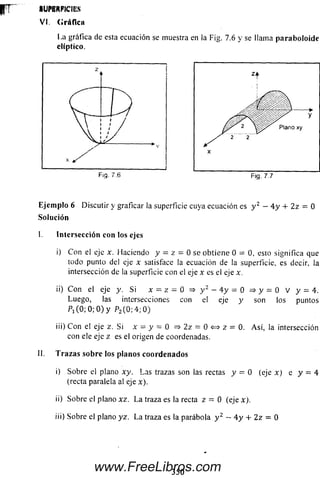 r r - SUPERFICIES
VI. Gráfica
1.a gráfica de esta ecuación se muestra en la Fig. 7.6 y se llama paraboloide
elíptico.
Ejemplo 6 Discutir y graficar la superficie cuya ecuación es y 2 - 4 y 4- 2z = 0
Solución
I. Intersección con los ejes
i) C on el eje x. Haciendo y = z = 0 se obtiene 0= 0, esto significa que
todo punto del eje x satisface la ecuación de lasuperficie, es decir
intersección de la superficie con el eje x es el eje x.
ii) C on el eje y. Si x = z= 0 => y 2 - 4 y = 0 => y = 0 V y = 4.
Luego, las intersecciones con el eje y son los puntos
P1( 0 ; 0 ; 0 ) y P2(0 ;4 ; 0 )
iü) C on el eje z. Sí x = y = 0 => 2z = 0 <=> z = 0. A sí, la intersección
con ele eje z es el origen de coordenadas.
II. Trazas sobre los planos coordenados
i) Sobre el plano xy. Las trazas son las rectas y = 0 (eje x ) e y = 4
(recta paralela al eje x).
ii) Sobre el plano xz. L a traza es la recta z = 0 (ejex).
iíi) Sobre el plano yz. La traza es la parábola y 2 — 4 y + 2 z = 0
350
www.FreeLibros.com
 