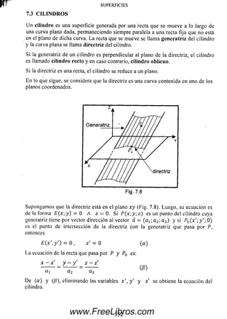 SUPERFICIES
Un cilindro es una superficie generada por una recta que se m ueve a lo largo de
una curva plana dada, permaneciendo siempre paralela a una recta fija que no está
en el plano de dicha curva. L a recta que se mueve se llama generatriz del cilindro
y la curva plana se llama directriz del cilindro.
Si la generatriz de un cilindro es perpendicular al plano de la directriz, el cilindro
es llamado cilindro recto y en caso contrario, cilindro oblicuo.
Si la directriz es una recta, el cilindro se reduce a un plano.
En lo que sigue, se considera que la directriz es una curva contenida en uno de los
planos coordenados.
7.3 C ILIN D RO S
Supongam os que la directriz está en el plano x y (Fig. 7.8). Luego, su ecuación es
de la form a E (x ;y) = 0 A z — 0. Si P (x ; y ;z ) es un punto del cilindro cuya
generatriz tiene por vector dirección al vector a — (a x; a 2; a 3) y si P0( x '; y '; 0)
es el punto de intersección de la directriz con la generatriz que pasa por P,
entonces
E (x ',y') = 0 , z ' = 0 (a )
La ecuación de la recta que pasa por P y P0 es:
x - x' y —y' z —z'
--------- = ------ i - = -------- (£ )
«, az a 3
De (a ) y (/í), elim inando las variables x ' , y ' y z ' se obtiene la ecuación del
cilindro.
352www.FreeLibros.com
 
