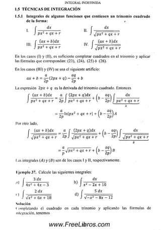 1.5.1 Integrales de algunas funciones que contienen un trinomio cuadrado
de la form a: /
dx f dx
I
INTEGRAL INDEFINIDA
1.5 TÉC N IC A S DE IN T E G R A C IÓ N
I. í — 5— --------- II. í —
J p x 2 + qx + r J j rp x 2 + qx + r J j p x 2 + qx + r
n ] [ (ax + b)dx f ( ax 4- b)dx
J p x 2 + qx + r J J p x 2 + qx +r
En los casos (I) y (II), es suficiente completar cuadrados en el trinom io y aplicar
las fórm ulas que correspondan: (23), (24), (25) ó (26).
En los casos (III) y (IV ) se usa el siguiente artificio:
a aq
ax + b = — (2 px + q) — — + b
2p 2p
La expresión 2px + q es la derivada del trinom io cuadrado. Entonces
(ax + b)dx a f (2px 4- q)dx ( a q  f dxr (ax 4- b)dx a C (2px + q)dx / aq f
J p x 2 + qx + r 2p j px2 + qx + r V 2 p) ) ;p x 2 + qx + r
a / a q 
= —— ln [p x ¿ + qx + r| + I b - — 1A
2 p V 2 p)
Por otro lado,
(ax + b)d x a f (2px + q)dx / aq  f dxI' (ax + b)dx __ a f (2px + q)dx ^ ^ aq^ f
J yjpx2 + qx + r J J p x 2 + qx + r '2p/ J J p x 2 + qx + :
a /—^--------- ( acl
= - V p x 2 4- qx + r 4-  b - — j B
p  2p)
I ,as integrales (¿4) y (B) son de los casos I y II, respectivamente.
Ejem plo 37. Calcule las siguientes integrales:
3 dx f dxf 3 dx f
J 4 x z 4- 4x - 3 J x 2 - 2x 4- 10
f 2 dx í 5 dx
J lx 2 4- 6x 4- 18 ^ i V — x 2 —8x — 12
Solución
Com pletando el cuadrado en cada trinom io y aplicando las fórm ulas de
m ig ra ción , tenemos
29www.FreeLibros.com
 