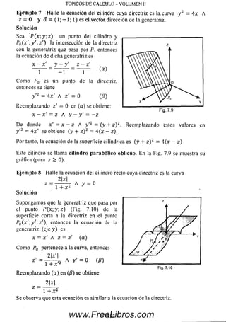 E j e m p lo ? H alle la ecuación del cilindro cuya directriz es la curva y 2 = 4x A
z = 0 y a = (1; — 1; 1) es el vector dirección de la generatriz.
Solución
Sea P (x-,y;z) un punto del cilindro y
P0( x ';y ';z ') la intersección de la directriz
con la generatriz que pasa por P, entonces
la ecuación de dicha generatriz es
x - x' y —y' z - z'
(a)
TOPICOS DE CALCULO - VOLUMEN II
1 - 1 1
C om o PQ es un punto de la directriz,
entonces se tiene
y '2 = 4x' A z' = 0 (/?)
Reem plazando z ’ — 0 en (a) se obtiene:
x — x ' = z A y —y' = —z
D e donde x' = x —z A y '2 = {y + z ) 2. Reem plazando festos valores en
y'2 = 4x' se obtiene ( y + z ) 2 - 4{x - z).
Por tanto, la ecuación de la superficie cilindrica es(y + z ) 2= 4{x - z)
Este cilindro se llam a c ilin d ro p arab ólico oblicuo. E n la Fig. 7.9 se muestra su
gráfica (para z > 0).
Eje m plo 8 Halle la ecuación del cilindro recto cuya directriz es la curva
2x
z =
1 + X2
A y = 0
Solución
Supongam os que la generatriz que pasa por
el punto P ( x ; y ; z ) (Fig. 7.10) de la
superficie corta a la directriz en el punto
P o ( x ' : y ' ' , z ' ) , entonces la ecuación de la
generatriz (eje y ) es
x = x' A z = z' (a)
C om o P0 pertenece a la curva, entonces
2|x'|
= l T T 2 A y ^
Reem plazando (a ) en (0 ) se obtiene
2 jx l
Z l + x 2
Se observa que esta ecuación es sim ilar a la ecuación de la directriz.
3 53www.FreeLibros.com
 