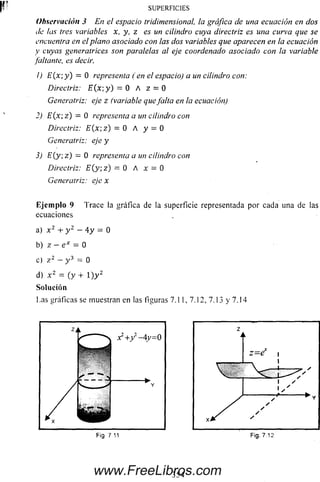 Observación 3 En el espacio tridimensional, la gráfica de una ecuación en dos
de las tres variables x, y, z es un cilindro cuya directriz es una curva que se
encuentra en el plano asociado con las dos variables que aparecen en la ecuación
y cuyas generatrices son paralelas al eje coordenado asociado con la variable
(altante, es decir.
1) E (x ;y) = O representa (en el espacio) a un cilindro con:
Directriz: E(x-,y) = O A z = O
Generatriz: eje z (variable quejaita en la ecuación)
2) E (x ;z) = O representa a un cilindro con
Directriz: E(x-,z) — O A y = O
Generatriz: eje y
3) E (y z) — O representaa un cilindro con
Directriz: E (y ;z) = OA x = O
Generatriz: eje x
Eje m plo 9 Trace la gráfica de la superficie representada por cada una de las
ecuaciones
a) x 2 + y 2 - 4 y = 0
b) z - e x = 0
c) z 2 - y 3 = 0
d) x 2 = (y + l ) y 2
Solución
Las gráficas se muestran en las figuras 7.11, 7.12, 7.13 y 7.14
SU PERFIC IES
f ¡9 7 11
.354www.FreeLibros.com
 