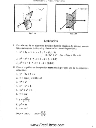 Topiros nr r  i m n - voi i'm fn u
E JE R C IC IO S
I. E n cada uno de los siguientes ejercicios halle la ecuación del cilindro usando
las ecuaciones de la directriz y el vector dirección de la generatriz.
1. x 2 + 4 y = 1 A z = 0 , a = (1; 1; 3)
R. 9 x 2 + z 2 - óxz - 3 6 y 4- 12z = 0
2. y 2 ~ z 2 = 1 A x = 0 , d = (-1 ; 1; 2)
3. x 2 + y = 1 A z = 0 , a = (2; 1;0)
II. Esboce la gráfica de la superficie representada por cada una de las siguientes
ecuaciones
1. y 2 —2 y + 4 = z
2. y = c o s x , x e [0; An]
3. y 3 = x 2
4. x 2 - y 2 = 1.
5. 4 x 2 + y 2 — 4
6. y = ln x
8. y 2 = 4 z
9. z = x e x
n n
1 0 .y = t a n z , z e < ~ 2 : 2^
3 5 5www.FreeLibros.com
 