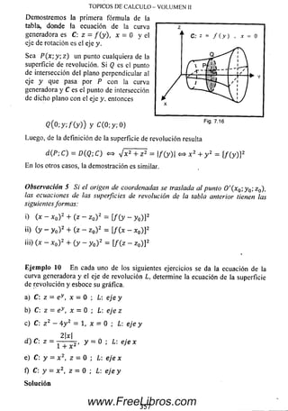 TOPICOS DE CALCULO - VOLUM EN II
Dem ostrem os la prim era fórm ula de la
tabla, donde la ecuación de la curva
generadora es C: z = / (y ), x - 0 y el
eje de rotación es el eje y.
Sea P (x ;y ;z ) un punto cualquiera de la
superficie de revolución. Si Q es el punto
de intersección del plano perpendicular al
eje y que pasa por P con la curva
generadora y C es el punto de intersección
de dicho plano con el eje y, entonces
<2(0;y;/(y)) y c ( 0 ; y ; 0 )
Luego, de la definición de la superficie de revolución resulta
d(P; C) = D(Q; C) <=> J x 2 + z 2 = |/(y)| <=> x 2 + y 2 = [ f ( y ) ] 2
E n los otros casos, la dem ostración es similar.
Observación 5 Si el origen de coordenadas se traslada al punto O '( x 0;y 0; z0),
las ecuaciones de las superficies de revolución de la tabla anterior tienen las
siguientesformas:
i) (x - x0) 2 + (z - z 0) 2 = [/ (y - y 0) ] 2
¡O (y " yo)2+ (z - z0)2= [/(*- *0)]2
iii) (x - x 0) 2 + ( y - y 0) 2 = [/ (z - z0) ] 2
E je m p lo 10 E n cada uno de los siguientes ejercicios se da la ecuación de la
curva generadora y el eje de revolución L, determine la ecuación de la superficie
de revolución y esboce su gráfica.
a) C:z = ey , x = 0 ; L: eje y
b) C:z = e v, x = 0 ; L: eje z
c) C: z 2 - 4y 2 = 1, x = 0 ; L: eje y
2x
d)C : z = Y + x 2 ' y = 0 ' L: eJe x
e) C:y = x 2, z = 0 ; L: eje x
f) C:y - x 2, z = 0 ; L: eje y
So lu ció n
Fia. 7.16
357
www.FreeLibros.com
 