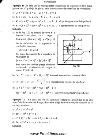 Ejem plo 11 E n cada uno de los siguientes ejercicios se da la ecuación de la curva
generadora C y el eje de giro halle la ecuación de la superficie de revolución.
a) C: z = / (y ), x = a ; L z = b , x - a
b) C: z = 2 y - 3, x = 5 ; L: z = - 1 , x = 5
c) C: 4 (x + 2 ) 2 — ( y - l ) 2= 1, z - 3 ; L: eleje im aginario de la hipérbola
d) C: 4 ( x + 2 ) 2 — ( y — l ) 2= 1, z = 3 ; L: el eje transverso dela hipérbola
So lu ción
a) En la Fig. 7.23 se muestra la curva C y
la recta L en el plano x = a . Luego,
C(a; y: b), Q (a;y; / ( y ) ) y P ( x ; y ; z )
De la definición de la superficie de
revolución, tenemos
d(P; C) = d(Q-,C)
Por tanto, la ecuación de la superficie de
revolución es
(x - a ) 2 + (z - b Y = [/ (y ) - b]2
Esta ecuación también puede obtenerse
trasladando previamente el origen al
punto 0 '( a ; 0 ; ¿ ) .
b) (x — 5 ) 2 + (z + l ) 2 = ( 2 y — 2 ) 2 (cono de revolución o cono circular)
(y + 1 )2
c) (x + 2 )2 + (z —3 )2 -------- ------ = 1 (hiperboloide circular de una hoja)
4
d) (y + l ) 2 + (z - 3 ) 2 = 4 (x + 2 ) 2 - 1 ó
4 (x + 2 ) 2 — (y + l ) 2 — (z —3 ) 2 = 1 (hiperboloide circular de dos hojas)
Ejem plo 12 En cada uno de los siguientes ejercicios, identifique si es una
superficie de revolución. Luego, determine el eje de revolución y la ecuación de la
curva generadora.
a) x 2 = 5 + z 2 —y 2
b) 2 x 2 + 4 z 2 + y 2 = 1
c) x 2 + 2 y 2 4- 2 z 2 — 4 x 4- 8 y — 4 z — 4 = 0
d) 2 x 2 4 2 z 2 4 4 x 4 y - 4 z 4 - 4 - 0
Solución
SU PERFICIES
360www.FreeLibros.com
 