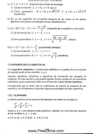 lU l'IL U ^ U t L A IX U L U - VO LU M bN H
a) x 2 + y 2 = 5 + z 2 (hiperboloide circular de una Jioja)
i) Eje de revolución L: x - 0, y — 0 (ejez)
ii) C u rva generadora C: x = 0, y = v 5 -f z 2 ó y = 0 , x = V 5 + z 2
(hipérbola)
b) N o es una superficie de revolución (ninguna de las trazas en los planos
paralelos a los planos coordenados es una circunferencia).
(x — 2)2
c) (x + 2 ) 2 + (z - l ) 2 = 9 --------------- (e lipso id e de re volu ció n o esferoide)
i) Eje de revolución L: x = —2 , z = 1
18 - (x - 2) 2
ii) Curva generadora C: x = —2, z - 1 +
N
d) (x + l ) 2 + (z - l ) 2 = - 1 (paraboloide circu lar)
(elipse)
i) Eje de revolución L: x - — 1, z = 1
y¡~2
ii) Curva generadora C:x = —1, z = l + (parábola)
7.5 S U P E R F I C I E S C U A D R A T I C A S
U na superficie cu ad rática o simplemente cuád rica es la gráfica de una ecuación
de segundo grado en las variables x ,y ,z .
A lgu n as superficies cilindricas o superficies de revolución son ejemplos de
cuádricas. En ésta sección se presentará algunas form as usuales de las superficies
cuadráticas cuyas ecuaciones están en su form a m ás sim ple (form a canónica).
Considerando que el lector está en condiciones de discutir la ecuación de una
superficie, nos lim itarem os a describir algunas propiedades de estas superficies.
7.5.1 E L I P S O I D E
L a form a canónica de la ecuación del elipsoide con centro en el origen es
x 2 y 2 z 2
a2 ^ b 2 + ^2 = 1
donde a, b y c son núm eros reales positivos. Adem ás, los intervalos de variación
de las variables x, y a z son
x £ [ - a ; a], y 6 [ - b ; b] A z e [ - c ; c]
361
www.FreeLibros.com
 