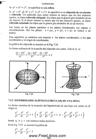 SUPERFICIES
Si a ¿ = b 2 = c 2, la superficie es una esfera.
Si a 2 = b 2 (ó b 2 = c 2, ó a 2 = c 2) la superficie es un elipsoide de revolución
o esferoide. U n esferoide cuyo tercer número es m ayor que los dos núm eros
iguales, se llama esferoide alargado. (L a elipse que la genera gira alrededor de su
eje mayor). Si el tercer número es menor que los dos núm eros iguales, se llama
esferoide achatado (la elipse que la genera gira alrededor de su eje menor).
Las trazas en los planos paralelos a los planos Coordenados son elipses o
circunferencias. (E n los planos x ~ ¿ a , y = + b , z — + c se reduce a un
punto).
Esta superficie es simétrica con respecto a los planos coordenados, a los ejes
coordenados y al origen de coordenadas.
La gráfica del elipsoide se muestra en fá Fig. 7.24
La forma ordinaria de la ecuación del elipsoide con centro C (h ;k ;l) es
(1, _ lr2 fr* I2
■ *) , ( y - * ) 2- . 0 - - 0 2
ñ-------i---------------- 1--------:—
7.5.2 H I P E R B O L O I D E E L Í P T I C O ( C I R C U L A R ) D E U N A H O J A
La forma canónica de la ecuación del hiperboloide de una hoja con centro en el
origen es
x y “-
ñ2 + b 2
= 1
x 2 y 2
~ü~ ~ +V a ¿ b2 c
donde a, b y c son números reales positivos.
En la Fig. 7.25 se muestra la gráfica de
z 2 x 2 y
= 1 ó - - T +
b 2
z
+ - r = 1
www.FreeLibros.com
 