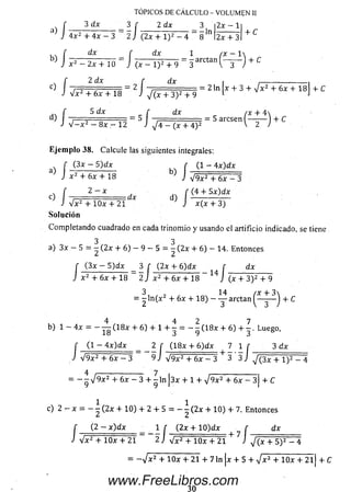 f 3 dx 3 r
J 4x2 + 4 x - 3 ~ 2 J
TOPICOS DE CALCULO - VOLUMEN II
2 x - l ¡3 dx 3 f 2 dx 3
=^ln(2x + l ) 2 - 4 2x + 3
+ C
f dx f dx 1 ( x - l 
■) J x 2 - 2x + 10 J ( x - l ) 2 + 9 “ 3 arCtan( _ 3~ J + C
( 2 dx r dx , ,--------------------,
c) 7 f ■ ¿ . T i = 2 1 t =~ = 2 ln * + 3 + V x 2 + 6x + 18 + C
J V x 2 + 6x + 18 J J ( x + 3 )2 + 9 L J
„ f 5 d x r d x /x + 4 
d) I 7 ' 0 ~ „ „ = 5 — — ■ = = 5 arcsen ( — -— ) + C
i V - x 2 - 8x — 12 J ^ 4 - (x + 4 )2 v 2 )
Eje m p lo 38. Calcule las siguientes integrales:
f (3 x - 5 )d x r (1 - 4 x )d x
J x2+ 6x + 18 J V9x2+ 6 x ^ 1
c) í 2 ~ ‘ i x d) ( - ( i i i í W í
J V x 2 + lO x + 21 J x (x + 3)
Solución
Com pletando cuadrado en cada trinom io y usando el artificio indicado, se tiene
3 3
a) 3x — 5 = — (2 x + 6) — 9 — 5 = — (2 x + 6 ) — 14. Entonces
f (3 x — 5 )dx _ 3 r (2x+ 6)d x f dx
J x 2 + 6x + 18 2 J x 2 + 6x + 18 1 4 J ( x + 3 )2 + 9
3, / , 14 /x + 3
= 2 (x + 6x + 18) — — arctan — -— J + C
4 4 2 7
b) 1 — 4 x = — — (1 8 x + 6 ) + l + — = — - (1 8 x + 6 ) + — . Luego,
f Cl ~ 4 x )d x _ _ 2 [ (1 8 x + 6)d x ^ 7 1 f 3 dx
J V 9 x 2 + 6x - 3 9 J V 9 x 2 + 6x - 3 + 3 3 J y/ ( 3x + l ) 2 - 4
4 : 7 ----------------------------------------------------
= — - V 9 x 2 + 6x - 3 + - l n 3 x + 1 + V 9 x 2 + 6x - 3 + C
y y i i
1 1
c) 2 — x = — — (2 x + 10) + 2 + 5 = — - (2 x + 10) + 7. Entonces
(2 - x )d x 1 f (2x + 10)d x f dxf __ ( 2 —x)dx _ i r (2x + 10)dx f
J Vx2 + lO x + 21 ~ 2 j Vx2 + lO x + 21 + 7 i 'V x 2 + lO x + 21 J V ( x + 5 )2 - 4
= - V x 2 + 10x + 21 + 7 ln Ix + 5 + V x 2 + 10x + 2 l| + C
30
www.FreeLibros.com
 