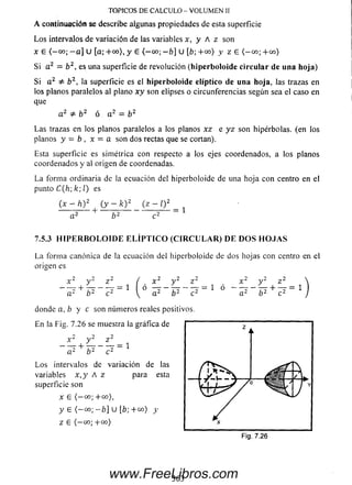 Los intervalos de variación de las variables x, y A z son
x 6 ( - 00; - a ] U [a; + 00), y e (— 00; - b] U [fe; + 00) y z £ < - 00; + 00)
Si a 2 = b 2, es una superficie de revolución (hiperboloide circular de una hoja)
Si a 2 & b 2, la superficie es el hiperboloide elíptico de una hoja, las trazas en
los planos paralelos al plano x y son elipses o circunferencias según sea el caso en
que
a 2 b 2 ó a 2 = b 2
Las trazas en los planos paralelos a los planos x z e yz son hipérbolas, (en los
planos y - b , x - a son dos rectas que se cortan).
Esta superficie es simétrica con respecto a los ejes coordenados, a los planos
coordenados y al origen de coordenadas.
La forma ordinaria de la ecuación del hiperboloide de una hoja con centro en el
punto C(h) k; l) es
(x - h) 2 (y - k)2 (z - O 2
a2 b2 c2 1
7.5.3 H IP E R B O L O ID E E L ÍP T IC O ( C IR C U L A R ) D E D O S H O J A S
La forma canónica de la ecuación del hiperboloide de dos hojas con centro en el
origen es
x 2 y 2 z 2 ( x 2 y 2 z 2 , x 2 y 2 z 2
~ a 2 + b 2 ~ 7 2 = 1  ° ^ 2 ~ b 2 ~ c 2 = 1 ° ~ á 2 ~ b 2 + c 2
donde a, b y c son números reales positivos.
En la Fig. 7.26 se muestra la gráfica de
x 2 y 2 z 2
~~¿2 + ¥ ~ c 2 = 1
Los intervalos de variación de las
variables x ,y A z para esta
superficie son
x £ ( - 00; + 00),
y £ (— 00; -b] U [b; +co) y
Z £ ( - 00; +«>)
TOPICOS DE CALCULO - VOLUM EN II
A continuación se describe algunas propiedades de esta superficie
363www.FreeLibros.com
 