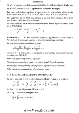 SUPERFICIES
Si a 2 = c2, es una superficie de revolución (hiperboloide c irc u la r de dos hojas)
Si a 2 c 2, la superficie es el hiperboloide elíptico de dos hojas.
Las trazas en los planos paralelos al plano xz son circunferencias o elipses según
sea el caso en que a 2 = c 2 ó a 2 c 2. (En el plano y = b es un punto).
Esta superficie es simétrica con respecto a los ejes coordenados, a los planos
coordenados y al origen de coordenadas.
La forma ordinaria de la ecuación del hiperboloide de dos hojas con centro en el
punto C(ft; k í) es
(x - h )2 | (y - fe)2 (z - Q 2 _ ^
Observación 6 Las tres cuádricas (elipsoide, hiperboloide de una hoja e
hiperboloide de dos hojas) también se denominan cuádricas centrales.
En general cualquier ecuación de ¡aforma:
(x - h )2 (y - k )2(z - l) 2
± - -----r ^ ± 7-2" ±2 = 1a 2 b 2 c2
donde a, b y c son números reales positivos, representa a una cuádrica central
con centro en C(h;k;l).
Sí los tres signos son positivos: elipsoide
Si dos signos son positivos y uno es negativo: hiperboloide de una hoja
Si dos signos son negativos y uno es positivo: hiperboloide de dos hojas.
Si los tres signos son negativos: el conjunto es vacío.
7.5.4 P A R A B O L O I D E E L Í P T I C O (O C I R C U L A R )
La form a canónica de la ecuación del paraboloide con vértice en el origen es
x 2 y 2 / x 2 z 2 y 2 z 2
? + ^ = I,6 ^ + ^ = b y 6 ¥ + ^ = ax
donde a y b son núm eros positivos y c =/= 0
En la l'ig. 7.27 se muestra la gráfica de
x 2 y 2
— + — = cz, con c > 0
364www.FreeLibros.com
 