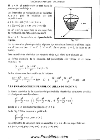 TO PICO S DE C A L C U L O - V O L U M E N II
S i c < 0 el paraboloide se abre hacia la
parte negativa del eje z.
Los intervalos de variación de las variables
x, y A z para la ecuación de esta
superficie son:
x £ (— c°; + c o ), y 6 ( —00; + 0 0 ) y
z £ [0; + 0 0 ) (s i c < 0, z £ (-0 0 ; 0])
Si a 2 = b 2 , la superficie es una superficie
de revolución (p arabo loid e circu lar)
Si a 2 & b 2, la superficie es el paraboloide
elíptico.
Las trazas en los planos paralelos al plano x y son circunferencias o elipses según
sea el caso en que a 2 = b 2 ó a 2 * b 2. (En el plano z = 0. la traza es un
punto).
Esta superficie es simétrica con respecto al eje z, al plano ‘xz y al plano yz.
La form a ordinaria de la ecuación del paraboloide con vértice en el punto
V (h ,k ;l) es
(x - h.)2 (y - k ) 2
= c (z - i)
a 2 b 2
En los otros casos, la ecuación es de la forma
{ x - h ) 2 ( z - l ) 2
■H----------- b (y - k) ó
(y - k ) 2 ( z - 0
+ ■ = a(x - h)
7.5.5 P A R A B O L O I D E H I P E R B Ó L I C O ( S I L L A D E M O N T A R )
La form a canónica de la ecuación del paraboloide hiperbólico con punto de silla
en el origen de coordenadas es
y -
b 2
x c
a2
cz
í z 2 x 1
ó — - — = by , ó
V, cL a 2
z 2 y 2 
c ‘ b 2 )
donde a y b son núm eros positivos y c i d ,
En la Fig. 7.28 se muestra la gráfica de
y 2 x 2
- r r ------- - CZ , con C > 0
o 2 a 2
L o s intervalos de variación para las variables x ,y A / de esta superficie son
X £ (-0 0 , + 0 0 ), y 6 (- 0 0 , + 0 0 ) V Z £ (-0 0 , + 0 0 )
365www.FreeLibros.com
 