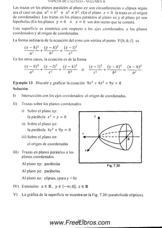 r o n c o s DE CALCULO - VOLUM EN 11
Las trazas en los planos paralelos al plano xy son circunferencias o elipses según
sea el caso en que a 2 = b 2 ó a 2 * h2. (En el plano z = 0 la traza es el origen
de coordenadas). Las trazas en los planos paralelos al plano x z y al plano y z son
hipérbolas (E n los planos y = 0 A x = 0 son dos rectas que se cortan).
Esta superficie es simétrica con respecto a ios ejes coordenados, a los planos
coordenados y al origen de coordenadas.
La form a ordinaria de la ecuación del cono con vértice el punto V(Iv, k l) es
(x - h )2 (y - fe)2 _ (z - l) 2
a - o*- c*-
En los otros casos, la ecuación es de la forma
(x - h)2 (z - Q 2__ (y - fe)2. (z - Q 2 (y - k ) 2 _ (x - h )2
a 2 + c 2 b 2 °c 2 + b 2 ~ a 2
Eje m plo 13 Discutir y graficar la ecuación 9 x 2 + 4 z 2 + 9 y = O
Solución
I) Intersección con los ejes coordenados: el origen de coordenadas.
II) Trazas sobre los planos coordenados
i) Sobre el plano xy:
la parábola x 2 + y = O
ii) Sobre el plano yz:
la parábola 4 z 2 4- 9 y = O
iii) Sobre el plano xz:
el origen de coordenadas
III) Trazas en planos paralelos a los
planos coordenados
A I plano xy: parábolas
A l plano yz: parábolas
A l plano xz: elipses, (para y < 0)
IV ) Extensión: x E l , y £ ( —oo; Oj, z £ K
V ) La gráfica de la superficie se muestra en la l-ig. 7.30 (paraboloide elíptico).
Fig. 7.30
367
www.FreeLibros.com
 