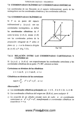 Las coordenadas de uso frecuente en el espacio tridimensional, aparíe de las
rectangulares son las coordenadas cilindricas y las coordenadas esféricas.
7.6.1 COORDENADAS CILIN D RICAS
S i P es un punto del espacio
tridim ensional y ( x ; y ; z ) son sus
coordenadas rectangulares, se define
las coordenadas cilindricas de P
com o la terna ( r ;8 ;z ), donde (r;8 )
son las coordenadas polares de la
proyección ortogonal de P sobre el
plano x y y z es la distancia dirigida
de (r; 0 ) a P (Fig. 7.33).
7.6.1.1 R ELA C IÓ N E N T R E LAS COORDENADAS CA R TESIA N A S Y
C ILIN D RICAS
Si (x ; y ; z ) y ( r ; 0 ; z ) son respectivamente las coordenadas cartesianas y las
coordenadas cilindricas de un punto P € 1R3, entonces se tiene
Cartesianas en términos de las cilindricas
x - r eos 9, y = r se n 8, z = z
Cilindricas en términos de las cartesianas
y
tan 9 = - , r 2 = x 2 + y 2, z = z
x
Observación 7
a) Las coordenadas cilindricas principales son: r > 0 , 0 < 0 < 2n A z E l
b) Las coordenadas cilindricas del origen son ( 0 ; 9 ;z ) para cualquier 8
c) La ecuación de un cilindro circular recto de radio a en coordenadas
cartesianas es x 2 + y 2 = a 2, transformando a coordenadas cilindricas su
ecuación es r = a.
TO PICO S D E C A L C U L O - V O L U M E N II
7.6 CO O R D EN A D A S C IL IN D R IC A S Y CO O R D EN A D A S E SFÉ R IC A S
369www.FreeLibros.com
 
