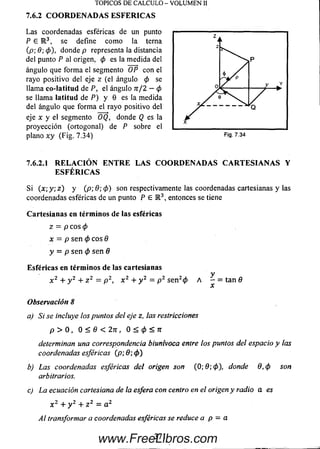 TOPICOS DE CALCULO - VOLUM EN II
7.6.2 COORDENADAS ESFER IC A S
La s coordenadas esféricas de un punto
P 6 R 3, se define com o la terna
(p; 8; 0 ), donde p representa la distancia
del punto P al origen, 0 es la m edida del
ángulo que form a el segmento OP con el
rayo positivo del eje z (el ángulo 0 se
llama co-Iatitud de P, el ángulo n /2 —0
se llama latitud de P) y 0 es la medida
del ángulo que form a el rayo positivo del
eje x y el segmento OQ, donde Q es la
proyección (ortogonal) de P sobre el
plano x y (Fig. 7.34) Fig. 7.34
7.6.2.1 R ELA C IÓ N EN T R E LAS COORDENADAS C A R TESIA N A S Y
ESFÉ R IC A S
Si (x ; y ; z ) y (p; 9; (p) son respectivamente las coordenadas cartesianas y las
coordenadas esféricas de un punto P E R 3, entonces se tiene
Cartesianas en términos de las esféricas
Z = p COS 0
x = p sen 0 eos 8
y = p se n 0 se n 8
Esféricas en términos de las cartesianas
yx 2 + y 2 + z 2 = p 2, x 2 + y 2 = p 2 se n 20 A - = ta n fl
Observación 8
a) Si se incluye los puntos del eje z, las restricciones
p > 0 , 0 < 8 < 2 n , O < 0 < 7 r
determinan una correspondencia biunivoca entre los puntos del espacio y las
coordenadas esféricas (p; 8; 0 )
b) Las coordenadas esféricas del origen son (0; 9; 0 ), donde 8 , 0 son
arbitrarios.
c) La ecuación cartesiana de la esfera con centro en el origen y radio a es
x 2 + y 2 + z 2 = a 2
Al transformar a coordenadas esféricas se reduce a p = a
371
www.FreeLibros.com
 