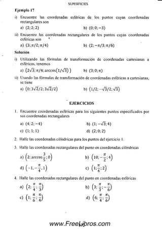 i) Encuentre las coordenadas esféricas de los puntos cuyas coordenadas
rectangulares son
a) (2; 2; 2) b) (0; 0; — 3)
ii) Encuentre las coordenadas rectangulares de los puntos cuyas coordenadas
esféricas son *
a) (3; 7t/2; 7t/4 ) b) ( 2 ; -7r/3;7r/6)
Solución
i) Utilizando las fórm ulas de transformación de coordenadas cartesianas a
esféricas, tenemos
SUPERFICIES
E je m p lo 17
a) (2 V 3 ; 7r/4; a rc c o s (l/ V 3 ) ) b) (3; 0; zr)
ii) Usando las fórm ulas de transform ación de coordenadas esféricas a cartesianas,
se tiene
a) (0; 3 V 2 / 2 ; 3 V 2 / 2 ) b) ( l / 2 ; - V 3 / 2 ; V 5 )
E J E R C I C I O S
1. Encuentre coordenadas esféricas para los siguientes puntos especificados por
sus coordenadas rectangulares
a) (4; 2 ; - 4 ) b) ( 1 ; - V 3 ; 4 )
c) (1; 1; 1) d) (2; 0; 2)
2. Halle las coordenadas cilindricas para los puntos del ejercicio 1.
3. Halle las coordenadas rectangulares del punto en coordenadas cilindricas
a) ^2; a r c c o s - ; o j b)
d ) ( - í . - í . i ) o ( ^ 2)
4. Halle las coordenadas rectangulares del punto en coordenadas esféricas
/ n n / n n
b> ( 3 : r - 6 )
/ TI T l r TI 7T
C> (,: 6 ' i) d) (6: «)
37 2www.FreeLibros.com
 