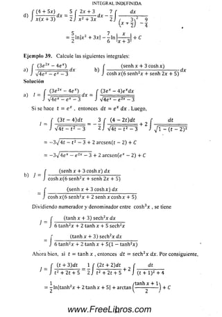 d)
INTEGRAL INDEFINIDA
(4 4- 5x) 5 f 2x 4- 3 7 f dxf (4 4- 5x) 5 f 2x 4- 3 7 f
J x (x + 3 ) dX 2 j x 2 + 3 x dX 2 J í 3V 9
 x + 2) 4
5 7 i x
= - ln | x 2 + 3x — - l n
2 6 I* 4- 3 '
Eje m plo 39. Calcule las siguientes integrales:
^ f (3e2x - 4 ex) ^ ^ ^ (senh x + 3 coshx) ^
J V 4 e* — ex — 3 J coshx(6 senh2x 4- senh 2x + 5)
Solución
a) I
(3e2x - 4 e x) f (3ex - 4 )e *d x
v'4 e * - e * - 3 J V 4 e * - e 2* - 3
Si se hace t = e x , entonces d t = e x dx . Luego,
f ( 3 1 - 4 ) d t 3 f (4 - 2 t ) d t f d t
l =
j- ( 3 1 - 4 ) d t _ 3 I" (4 — 2 t ) d t + ^ [ d t
J V 4 t - t 2 - 3 2 j V 4t - t 2 - 3 J yjl - (t - 2 ) 2
= - 3 V 4 í - t 2 — 3 + 2 arcsen(t — 2) + C
= —3yj4ex — e 2* — 3 4- 2 arcsen(e* — 2) 4- C
r (senh x + 3 cosh x ) dx
^ ^ J c o s h x (6 se nh 2x 4 -senh 2x 4 -5)
= /:
(senh x + 3 c o sh x ) dx
cosh x (6 se n h 2x 4- 2 senh x cosh x 4- 5)
D ividiendo num erador y denom inador entre c o sh 3x , se tiene
J
= J
(tanh x 4- 3) sech2x dx
6 tanh2x 4- 2 tanh x 4- 5 sech2x
(tanh x 4- 3) sech2x dx
J 6 tanh2x 4- 2 tanh x 4- 5(1 — tanh2x )
A h o ra bien, si t = tanh x , entonces d t = se ch 2x dx. Por consiguiente.
r (t 4- 3)d t _ 1 f (2t + 2)d t n f dt
1 ~ J t 2 + 2 t+ 5 ~ 2J t 2 + 2t + 5 + 2 J (t 4- l )2 4- 4
1 , , /tanh x + 1
-ln | ta n h 2x 4- 2 ta n h x 4- 5| 4- arctan ^------ --------J 4- C
31www.FreeLibros.com
 