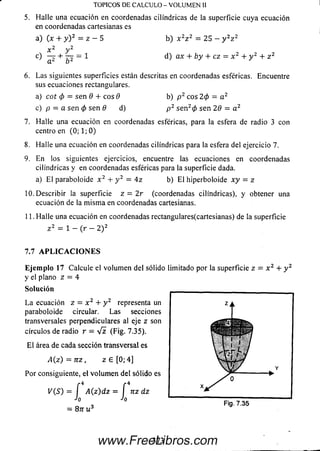 5. Halle una ecuación en coordenadas cilindricas de la superficie cuya ecuación
en coordenadas cartesianas es
TOPICOS DE CALCULO - VOLUM EN II
6. Las siguientes superficies están descritas en coordenadas esféricas. Encuentre
sus ecuaciones rectangulares.
7. H alle una ecuación en coordenadas esféricas, para la esfera de radio 3 con
centro en (0; 1; 0)
8. Halle una ecuación en coordenadas cilindricas para la esfera del ejercicio 7.
9. En los siguientes ejercicios, encuentre las ecuaciones en coordenada
cilindricas y en coordenadas esféricas para la superficie dada.
a) E l paraboloide x 2 + y 2 = 4 z b) E l hiperboloide x y = z
10. Describir la superficie z = 2 r (coordenadas cilindricas), y obtener una
ecuación de la m ism a en coordenadas cartesianas.
11. H alle una ecuación en coordenadas rectangulares(cartesianas) de la superficie
a) (x + y ) 2 = z —5 b) x 2z 2 = 25 — y 2z 2
d) ax + b y + cz = x 2 + y 2 + z 2
a) cot 0 = sen 8 + eos 6
c) p = a sen 0 sen 8 d)
b) p 2 eos 2 0 = a 2
p 2 se n 20 sen 28 = a 2
z 2 = i _ (r _ 2 ) 2
7.7 A P L I C A C I O N E S
E je m p lo 17 Calcule el volum en del sólido limitado por la superficie z = x 2 + y 2
y el plano z = 4
So lu ció n _________________________________
L a ecuación z = x 2 + y 2 representa un
paraboloide circular. Las secciones
transversales perpendiculares al eje z son
círculos de radio r = V i (Fig. 7.35).
E l área de cada sección transversal es
A (z) = n z , z G [0; 4]
Y
Por consiguiente, el volum en del sólido es
x
Fig. 7.35
= 8nu3
373www.FreeLibros.com
 