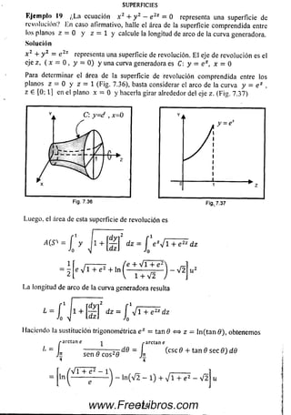 SUPERFICIES
Ejem plo 19 ¿L a ecuación x 2 + y 2 - e 2z = 0 representa una superficie de
revolución? Ln caso afirmativo, halle el área de la superficie com prendida entre
los planos z — 0 y z = 1 y calcule la longitud de arco de la curva generadora.
Solución
x 2 + y 2 = e 2z representa una superficie de revolución. E l eje de revolución es el
eje z, ( x - 0 , y = 0) y una curva generadora es C: y = e z, x = 0
Para determinar el área de la superficie de revolución com prendida entre los
planos z — 0 y z = 1 (Fig. 7.36), basta considerar el arco de la curva y — e z .
z e [0; 1] en el plano x = 0 y hacerla girar alrededor del eje z. (Fig. 7.37)
i
N
II
0 1 ” z
Fig. 7.36
Luego, el área de esta superficie de revolución es
Fig. 7.37
^~lyJ1+[§]iz*ievl+e”‘¡z
e V 1 + e 2 + ln |
/T~,;—7 i /e + Vi + e2
= - e V 1 + e 2 + ln ------------— —
2 V 1+V2
La longitud de arco de la curva generadora resulta
- V 2
Haciendo la sustitución trigonométrica e z = tan 0 <=* z = ln (ta n 0 ), obtenemos
-arctan e ^ ¿-arctane
------ r ------
sen 0 e os2#
4 4
/•arctan e
- I (ese 9 + tan 9 sec 9) d9
ln
Vi + 1
- ln(V2 - l) + V i + e2 - V 2
374www.FreeLibros.com
 
