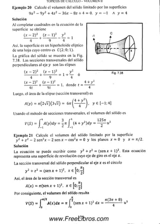 TOPICOS DE CALCULO - VOLUMEN II
E je m p lo 20 Calcule el volum en del sólido limitado por las superficies
9 x 2 — 9y 2 + 4 z 2 — 36x — 8z 4- 4 = 0. y = — 1 A y = 4
So lu ción
A l completar cuadrados en la ecuación de la
superficie se obtiene
( * 2 ) 2 + ( z - l ) 2
4 9
Asi. la superficie es un hiperboloide elíptico
de una hoja cuyo centro es C ( 2 ; 0 ; l) .
La gráfica del sólido se muestra en la Fig.
7.38. Las secciones transversales del sólido
perpendiculares al eje y son las elipses
(.x - 2 )z (z - l ) 2
■ ■ - t - —— — — —
4
(x - 2 )2
4 1
■4- ■
9
(z - l ) 2
9 1
= 1 + :
1, donde t =
4 4- y 2
Luego, el área de la elipse (sección transversal) es
/4 4- y 2
A (y) = ír ( 2 V t ) ( 3 V t ) = 6 n :(— - — y 6 [ - 1 : 4 ]
Usando el método de secciones transversales, el volum en del sólido es
- 4 3 r4
j A (y ) d y = - n J (4 + y 2) d y =
Eje m plo 21 Calcule el volum en del sólido limitado por la superficie
y 2 4- z 2 - 2 se n 2* - 2 sen * - c o s2x = 0 y los planos x = 0 y x = n /2 .
So lu ción
L a ecuación se puede escribir com o y 2 + z 2 = ( s e n x 4- l ) 2. Esta ecuación
representa una superficie de revolución cuyo eje de giro es el eje x.
L a sección transversal del sólido perpendicular al eje x es el circulo
y 2 4- z 2 = (sen x + l ) 2, x £ jo;-]
A sí, el área de la sección transversal es
A (x) = 7r(señx 4-1)2. x e [0 ;-|
Por consiguiente, el volum en del sólido resulta
f n/z f 1 , ít(37t 4- 8)
V(S) = I A{x)dx ~ n (sen x 4-1)2 dx = -------
jo 'o
u
375
www.FreeLibros.com
 