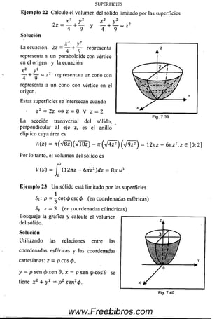 SUPERFICIES
Ejem plo 22 C a lc u le el v o lu m e n d e l s ó lid o lim ita d o p o r las s u p e rfic ie s
o - x , y2Z — —— b ——
4 9
y —
* 4
= z 2
Solución
x y
La ecuación 2z = — + — representa
representa a un paraboloide con vértice
en el origen y la ecuación
„2 ,,2
representa a un cono con
x . y 2
T + T = z
representa a un cono con vértice en el
origen.
Estas superficies se intersecan cuando
L a sección transversal del sólido,
perpendicular al eje z, es el anillo
elíptico cuya área es
A (z) = 7 r ( V 8 z ) ( V l8 z ) - n ( J a z 2) ( V 9 ? ) = I2 n z - 6 n z 2,z 6 [0; 2]
Por lo tanto, el volum en del sólido es
y ( S ) = í (127TZ —6 n z 2)d z = 8n u 3
■>o
E je m p lo 23 U n sólido está limitado por las superficies
1
S i: p = - cot <pese (p (en coordenadas esféricas)
S2: z = 3 (en coordenadas cilindricas)
Bosqueje la gráfica y calcule el volum en
del sólido.
So lu ción
Utilizando las relaciones entre las
coordenadas esféricas y las coordenadas
cartesianas: z — p eos (p,
y = p sen (p sen 0. x = p sen (p cos:0 se
tiene x z + y 2 = p 2 se n 2(p.
3 7 6www.FreeLibros.com
 