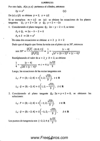 SUPERFICIES
Por otro lado, A ( x ; y ; z ) pertenece al cilindro, entonces
2 y = x 2 (y)
D e (y ) y (/?) se obtiene y = 2, x — ± 2
Si se reemplaza m = ± 2 en (a ) se obtiene las ecuaciones de los planos
tangentes Qx: y + 2 = 2x y Q2:y + 2 = —2x
1. Considerando el plano tangente Qt : 2x — y — 2 = 0, se tiene:
P0 E Qi =>2a — b — 2 = 0
P0 £ S => 2b = a 2
D e estas dos ecuaciones se obtiene a = 2 y b = 2
D ado que el ángulo que form a la recta con el plano x y es 30°, entonces
l , __________ i;. - 1 1 _________
l l v í l l 2 + (6 + 2)! + (c - 4 ) 2
Reem plazando el valor dea - 2 y b = 2, se obtiene
1 | c - 4 | 2 V l5
- = => C = 4 ± — - —
4 V 2 0 + (c - 4 ) 2 3
Luego, las ecuaciones de las rectas tangentes son
L x: P = ( 0 ; — 2 ;4 ) + t ^ l ; 2 ; ^ j , t £ R
¿ 2: Q = ( 0 ; - 2 ; 4 ) + A ^ l ; 2 ; - ^ p ^ i A £ R
2. Considerando el plano tangente Q2: 2x + y + 2 = 0, se obtienen las
soluciones:
¿ 3: P = ( 0 ; - 2 ; 4 ) + t ^ - l ; 2 ; ^ p j , t E R
L 4: (2 = ( 0 ; - 2 ; 4 ) + A ^ — 1 ; 2 ; - ^ ) , A 6 R
2 V Í5
Los puntos de tangencia son (— 2; 2; 4 ± — -— )
378www.FreeLibros.com
 
