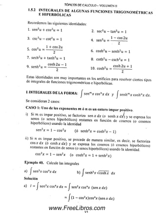 Recordem os las siguientes identidades:
1. sen2u + cos2u= 1 2. sec2u _ tan2u = 1
3. csc2u- cot2u = 1 4 sen2u _ 1 ~ cos 2u
2
r , 1 + cos 2u
5. cos2u =-------------------- 6 cosh2u _ senh2u = 1
7. sech2u + tanh2u = 1 8. coth2u _ csch2u = 1
9. senh2u = ~ 1 10 cosh2u = cosh2u + l
¿ 2
Estas identidades son m uy importantes en los artificios para resolver ciertos tipos
de integrales de funciones trigonométricas e hiperbólicas.
TÓPICOS DE CALCULO - VOLUMEN II
! '5‘2 rH IPE R B Ó U C A ESALGUNAS FUNCI° NES TRIG ONOM ÉTRICAS
I. IN T E G R A L E S D E L A F O R M A : J se nmx cosnx dx y j se n h mx e o sh n* dx.
Se consideran 2 casos:
CASO 1: Uno de los exponentes m ó n e s un entero im par positivo.
0 Si m es impar positivo, se factoriza sen x dx (o se n h * dj) y se expresa los
senos o senos hiperbólicos) restantes en función de cosenos (o cosenos
hiperbólicos) usando la identidad
se n 2* = 1 — e o s2* (ó se n h 2* = c o sh 2* - 1)
ii) S. n es impar positivo, se procede de manera similar, es decir, se factoriza
eos * dx (o cosh x dx) y se expresa los cosenos (ó cosenos hiperbólicos)
restantes en función de senos (o senos hiperbólicos) usando la identidad.
e o s2* = 1 - se n 2* (o c o sh 2* = 1 + se n h 2* )
Ejemplo 40. Calcule las integrales
a) I se n 3* eos4* dx b) J senh5* V ^ i h 7 dx
Solución
a) / = J se n 3* eos4* dx = J sen2* eos4* (sen * dx)
= - cos2*)cos4* (sen * dx)
www.FreeLibros.com
 